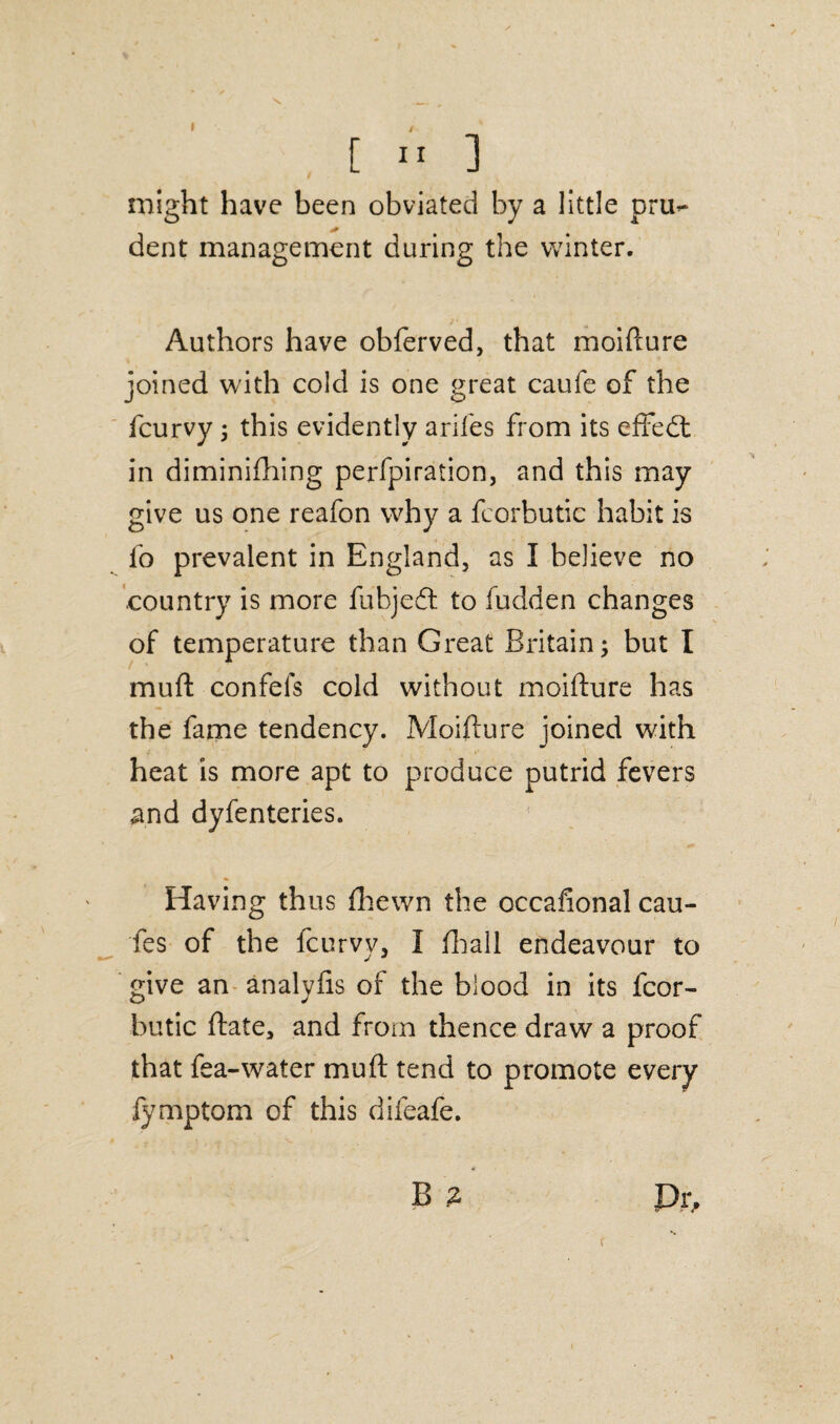 might have been obviated by a little pru¬ dent management during the winter. Authors have obferved, that moifture joined with cold is one great caufe of the fcurvy ; this evidently arifes from its effedt in diminifhing perfpiration, and this may give us one reafon why a fcorbutic habit is fo prevalent in England, as I believe no .country is more fuhjedt to fudden changes of temperature than Great Britain; but I mu ft confefs cold without moifture has the fame tendency. Moifture joined with heat is more apt to produce putrid fevers and dyfenteries. Having thus fhewn the occafional cau- fes of the fcurvy, I fhall endeavour to give an analyfis of the blood in its fcor¬ butic ftate, and from thence draw a proof that fea-water mu ft tend to promote every fymptom of this difeafe. B % Pr, r