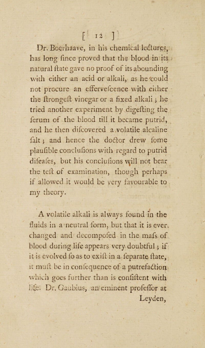 I 13 ] Dr. Boerhaave, in his chemical le&urgs, * has long fince proved that the blood in its natural Hate gave no proof of its abounding with either an acid or alkali, as he could not procure an effervefcence with either the ftrongeft vinegar or a fixed alkali; he tried another experiment by digefting the ferum of the biocd till it became putrid, and he then difcovered a.volatile alcaiine fait; and hence the dodtor drew fome plaufible conclufions with regard to putrid dileafes, but his conclufions v^ill not bear the tell of examination, though perhaps if allowed it would be very favourable to A volatile alkali is always found in the fluids in a neutral form, but that it is ever, changed and decqmpofed in the mafs of blood during life appears very doubtful; if it is evolved fo as to ex id in a leparate Hate, it mull be in confequence of a putrefadlion which goes further than is conliftent with life. Dr. Gaubius, an eminent profeffor at Leyden, my theory. t