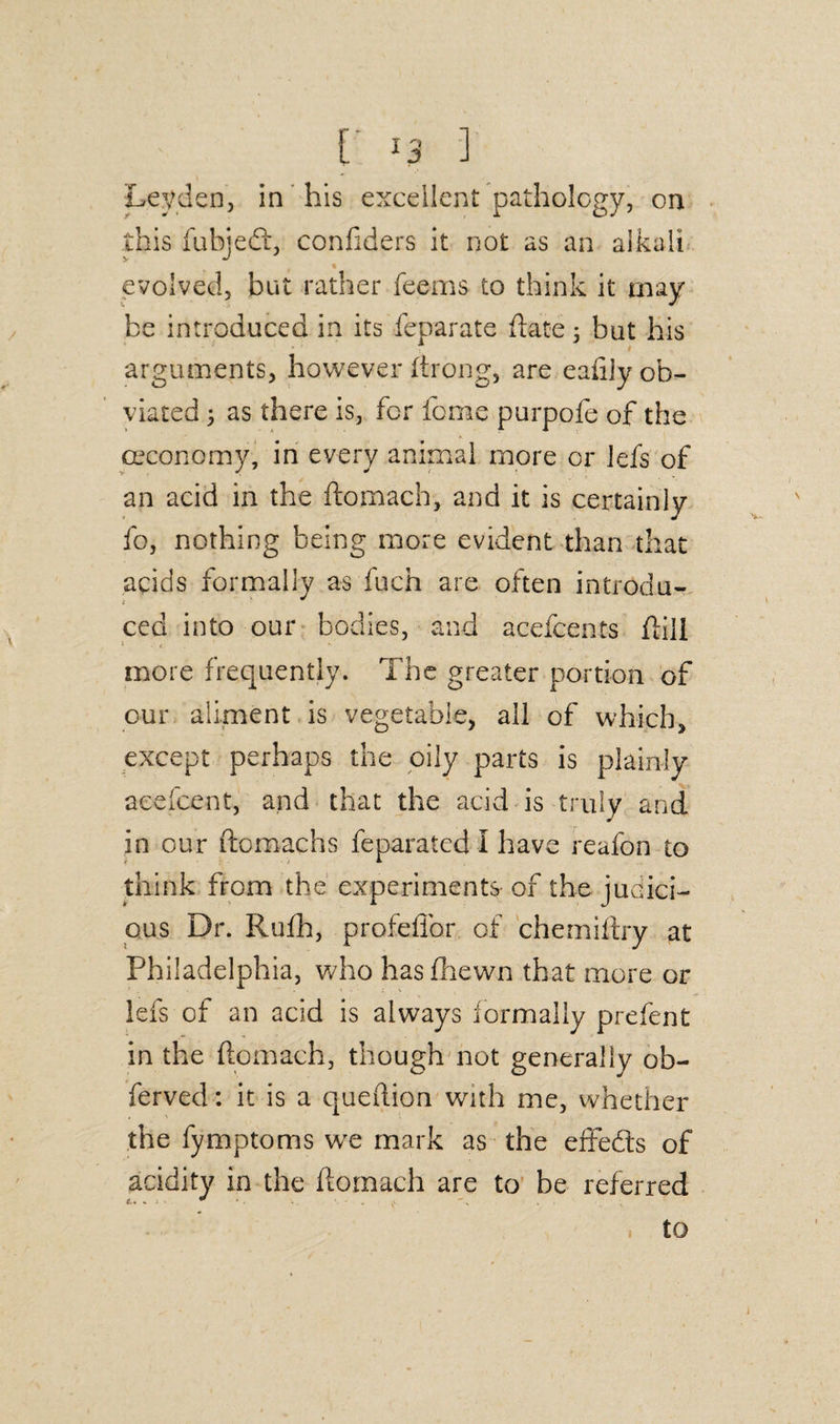 [ -3 ] Leyden, in his excellent pathology, on this fubjedt, confiders it not as an alkali evolved, but rather feems to think it may be introduced in its feparate (late 3 but his arguments, however ftrong, are eafilv ob¬ viated 3 as there is, for feme purpofe of the oeconomy, in every animal more or lefs of an acid in the ftomach, and it is certainly fo, nothing being more evident than that acids formally as fuch are often introdu¬ ced into our bodies, and acefcents dill 1 t more frequently. The greater portion of our aliment is vegetable, all of which, except perhaps the oily parts is plainly accident, and that the acid is truly and in our ftomachs feparated I have reafon to think from the experiments of the juaici- ous Dr. Rufh, profefibr of chemiftry at Philadelphia, who has (hewn that more or lefs of an acid is always formally prefent in the ftomach, though not generally ob- ferved: it is a queftion with me, whether the fymptoms we mark as the effedts of acidity in the ftomach are to be referred to 1