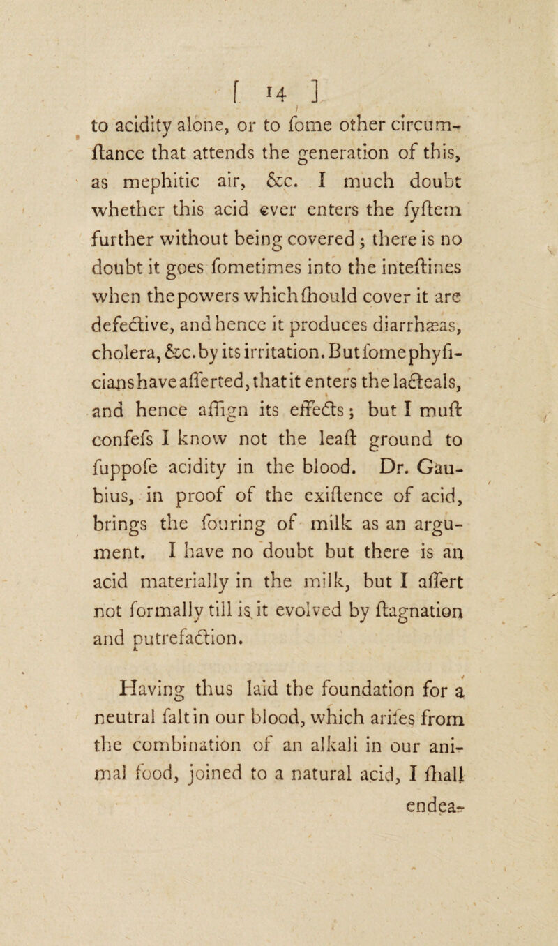 I to acidity alone, or to fome other circum- fiance that attends the generation of this, as mephitic air, &c. I much doubt whether this acid ever enters the fyftem further without being covered ; there is no doubt it goes fometimes into the inteftines when thepowers whichfhould cover it are defective, and hence it produces diarrhasas, cholera, &c.by its irritation.Butiomephyfi- cianshaveafferted, that it enters the lafleals, 4 and hence affign its effects; but I mufl confefs I know not the leaf! ground to fuppofe acidity in the blood. Dr. Gau- bius, in proof of the exigence of acid, brings the fouring of milk as an argu¬ ment. I have no doubt but there is an acid materially in the milk, but I affert not formally till it evolved by fhgnation and putrefaction. Having thus laid the foundation for a neutral fait in our blood, which arifes from the combination of an alkali in our ani¬ mal food, joined to a natural acid, I fhali endea-