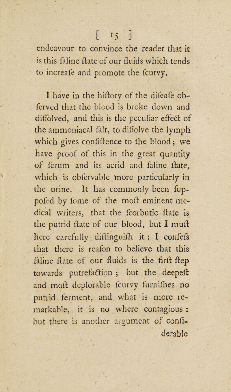 endeavour to convince the reader that it is this faline date of our fluids which tends to increafe and promote the feurvy. I have in the hidory of the difeafe ob- ferved that the blood is broke down and diffolved, and this is the peculiar efifed: of the ammoniacal fait, to difiolve the lymph which gives confidence to the blood; we have proof of this in the great quantity of ferum and its acrid and faline date, which is obfervable more particularly in the urine. It has commonly been fup- poled by feme of the mod eminent me¬ dical writers, that the fcorbutic date is the putrid date of our blood, but I mud here carefully didinguifh it : I confefs that there is reafon to believe that this faline date of our fluids is the fird dep towards putrefadipn ; but the deeped and mod deplorable feurvy furnifhes no putrid ferment, and what is more re¬ markable, it is no where contagious : but there is another argument of confi- derable