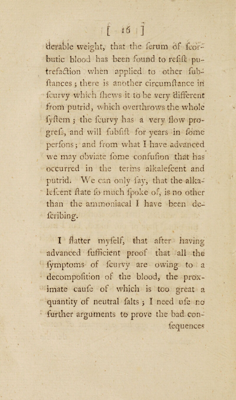 / / • flerable weight, that the ferurn of fcof- butic blood has been found to refill pu¬ trefaction when applied to other fub- ftances 5 there is another circumftance in feurvy which (hews it to he very 'different from putrid, which overthrows the whole fyftem ; the feurvy has a very flow pro- grefs, and will fubfift for years in feme perfons; and from what I have advanced we may obviate fome confufion that has occurred in the terms alkaiefcent and putrid. We can only fay, that the alka- lefcent flate fo much Ipoke or, is no other than the ammoniacai I have been dc- feribing. I flatter myfelf, that after having advanced fufficient proof that all the fymptoms of feurvy are owing to a decompofition of the blood, the prox¬ imate caufe of which is too great a quantity of neutral falts ; I need ufe no further arguments to prove the bad con- fequences