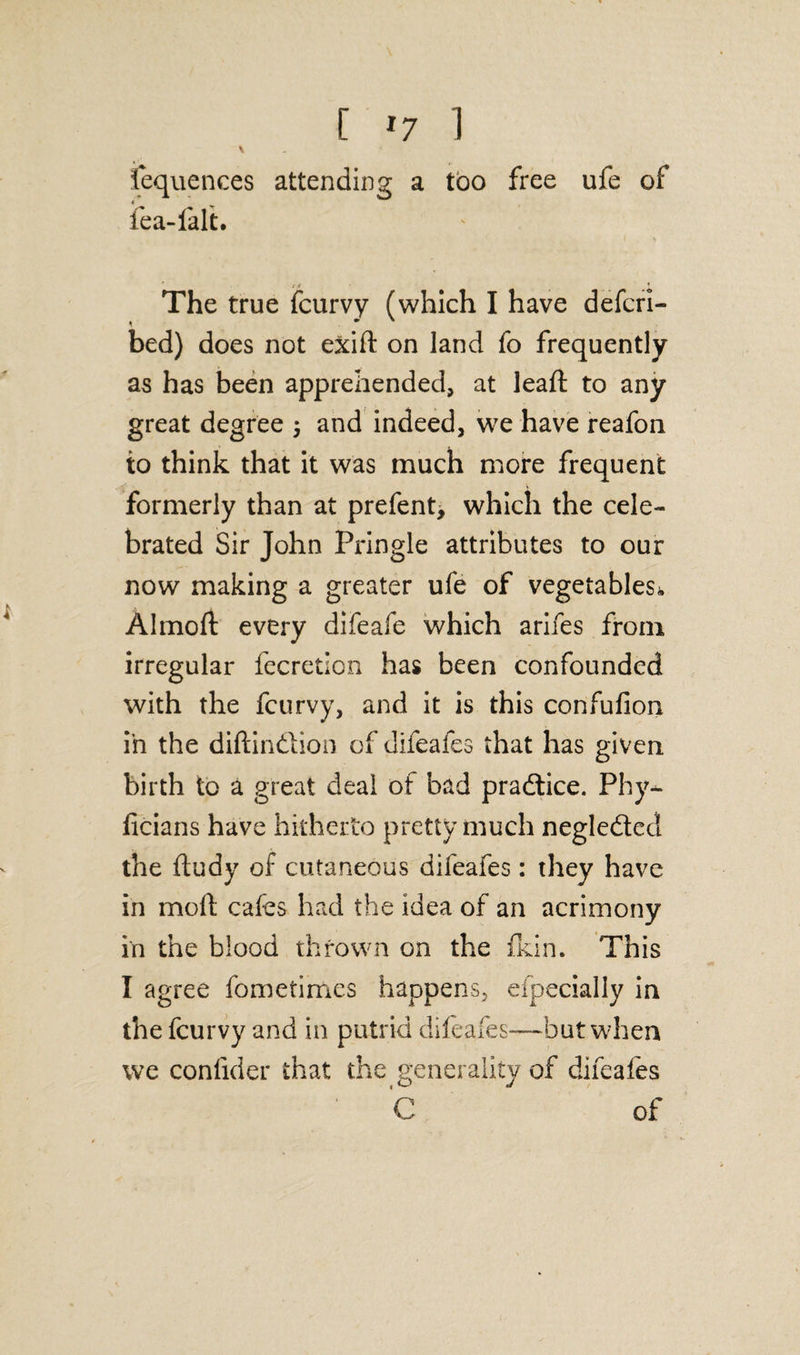 \ Sequences attending a too free ufe of * fea-lalt. The true fcurvy (which I have defcri- bed) does not exift on land fo frequently as has been apprehended, at lead to any great degree ; and indeed, we have reafon to think that it was much more frequent formerly than at prefent, which the cele¬ brated Sir John Pringle attributes to our now making a greater ufe of vegetables^, Almoft every difeafe which arifes from irregular fecretion has been confounded with the fcurvy, and it is this confufion in the diftindlion of difeafes that has given, birth to a great deal of bad pradtice. Phy- licians have hitherto pretty much negle&ed the ftudy of cutaneous difeafes: they have in molt cafes had the idea of an acrimony in the blood thrown on the fkin. This I agree fometimes happens, eipecially in the fcurvy and in putrid difeafes—but when we conlider that the generality of difeafes C of