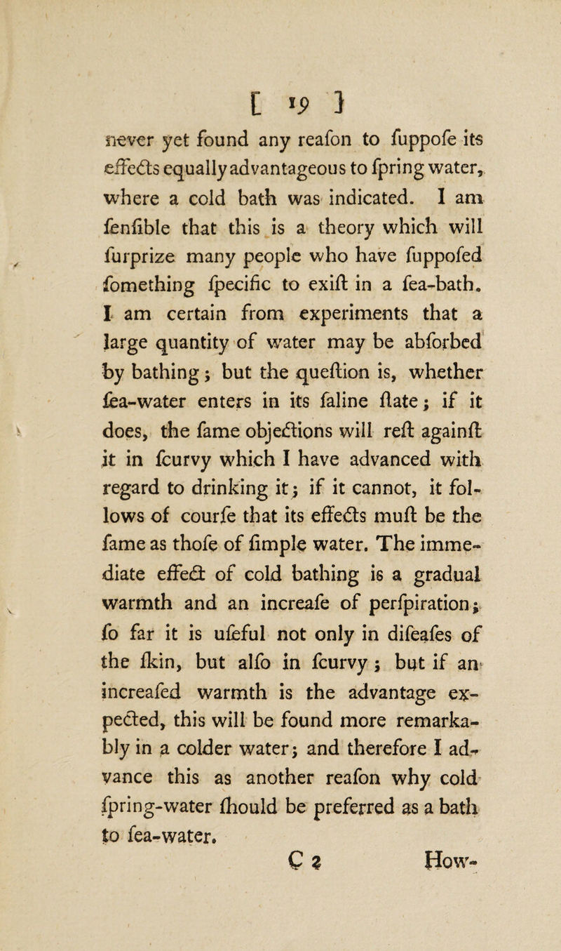 [ '9 } never yet found any reafon to fuppofe its effects equally advantageous to fpring water, where a cold bath was indicated. I am fenftble that this is a theory which will furprize many people who have fuppofed fomething fpecific to exift in a fea-bath. I am certain from experiments that a large quantity of water may be abforbed by bathing; but the queftion is, whether lea-water enters in its faline date; if it does, the fame objections will reft againft it in fcurvy which I have advanced with regard to drinking it; if it cannot, it fol¬ lows of courfe that its effedts muft be the fame as thofe of Ample water. The imme¬ diate effedl of cold bathing is a gradual warmth and an increafe of perfpiration; fo far it is ufeful not only in difeales of the fkin, but alfo in fcurvy ; but if am increafed warmth is the advantage ex¬ pected, this will be found more remarka¬ bly in a colder water; and therefore I ad-r vance this as another reafon why cold fpring-water Ihould be preferred as a bath to fea-waten Qz How-