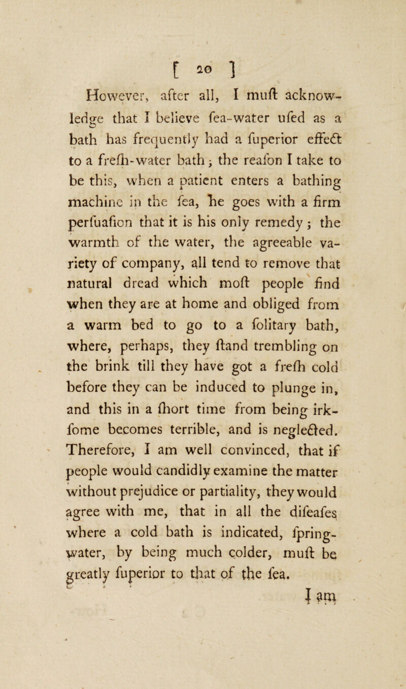 [ ** ] However, after all, I muft acknow- ledge that I believe fea-water ufed as a O bath has frequently had a fuperior effeft to a frefh-water bath; the reafon I take to be this, when a patient enters a bathing machine in the fea, be goes with a firm perfuafion that it is his only remedy; the warmth of the water, the agreeable va¬ riety of company, all tend to remove that natural dread which moft people find when they are at home and obliged from a warm bed to go to a folitary bath, where, perhaps, they ftand trembling on the brink till they have got a frefh cold % before they can be induced to plunge in, « and this in a fhort time from being irk- fome becomes terrible, and is negle&ed. Therefore, I am well convinced, that if people would candidly examine the matter without prejudice or partiality, they would agree with me, that in all the difeafes where a cold bath is indicated, fpring- water, by being much colder, muft be fuperior to that of the fea. J am