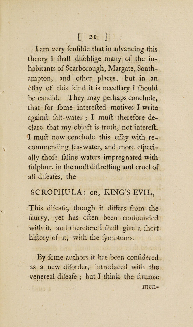 I am yery fenfible that in advancing this theory I fhall difoblige many of the in¬ habitants of Scarborough, Margate, South¬ ampton, and other places, but in an effay of this kind it is neceffary I fhould be candid. They may perhaps conclude, that for fome interefted motives I write againft falt-water ; I muft therefore de¬ clare that my objedt is truth, not intereft. I muft now conclude this effay with re^ commending fea-water, and more efpeci- ally thofe faline waters impregnated with fulphur, in themoft djftrefting and cruel of all difeafes, the SCROPHULA: or, KING’S EVIL. This difeafe, though it differs from the fcurvy, yet has often been confounded with it, and therefore I ft]all give a fhort hiftory of it, with the lymptoms. By fome authors it has been confidered as a new diforder, introduced with the venereal difeafe ; but I think the ftrumae men-