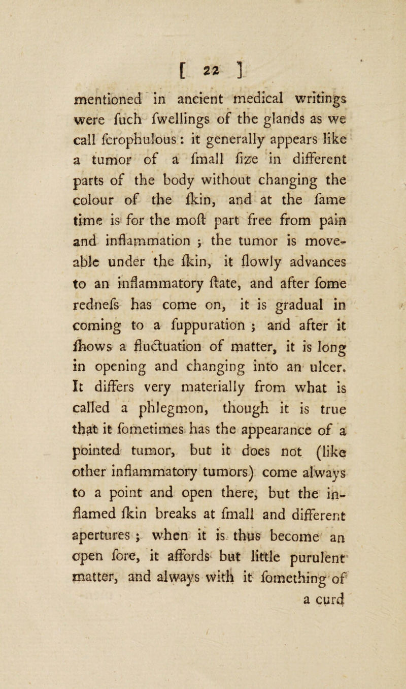 mentioned in ancient medical writings . were fuch fwellings of the glands as we call fcrophulous: it generally appears like a tumor of a fmall flze in different parts of the body without changing the colour of the fkin, and at the fame time is for the moft part free from pain and inflammation ; the tumor is move- able under the fkin, it flowiy advances to an inflammatory ftate, and after fome rednefs has come on, it is gradual in coming to a fuppu ration ; and after it fhows a fluctuation of matter, it is long in opening and changing into an ulcer. It differs very materially from what is called a phlegmon, though it is true th^t it fometimes has the appearance of a pointed tumor, but it does not (like other inflammatory tumors) come always to a point and open there, but the in¬ flamed fkin breaks at fmall and different apertures ; when it is. thus become an open fore, it affords but little purulent' matter, and always with it fomething of a curd