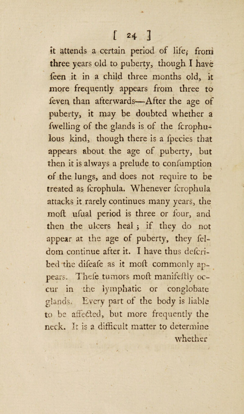 it attends a certain period of life,' froni three years old to puberty, though I have leen it in a child three months old, it more frequently appears from three to fever* than afterwards-—After the age of puberty, it may be doubted whether a fwelling of the glands is of the fcrophu* lous kind, though there is a lpecies that appears about the age of puberty, but then it is always a prelude to confumption of the lungs, and does not require to be treated as fcrophula. Whenever fcrophula attacks it rarely continues many years, the mod ufual period is three or four, and then the ulcers heal 5 if they do not appear at the age of puberty, they fel- dom continue after it. I have thus deicri- bed the difeafe as it mod: commonly ap¬ pears. Thefe tumors mod manifedly oc¬ cur in the lymphatic or conglobate glands. Every part of the body is liable to be affedted, but more frequently the neck. It is a difficult matter to determine whether
