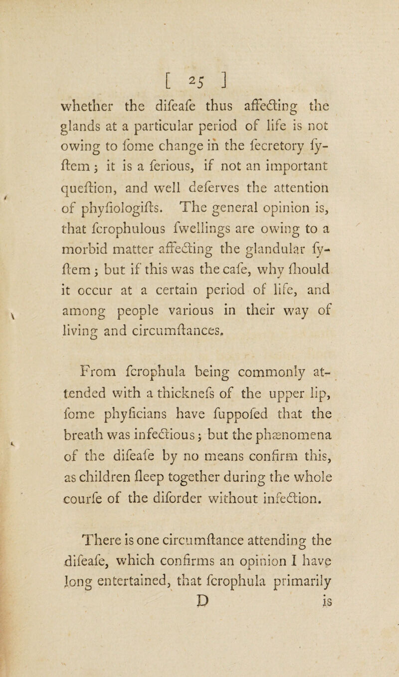 whether the difeafe thus affefting the glands at a particular period of life is not owing to fome change in the fecretory fy- ftem j it is a ferious, if not an important queftion, and well deferves the attention of phyfiologifts. The general opinion is, that fcrophulous fwellings are owing to a morbid matter affedling the glandular fy- flem 5 but if this was the cafe, why fliould it occur at a certain period of life, and among people various in their way of living and circumftances. From fcrophula being commonly at¬ tended with a thicknefs of the upper lip, fome phyficians have fupooled that the breath was infectious but the phenomena of the difeafe by no means confirm this, as children fleep together during the whole courfe of the diforder without infedtion. There is one circumdance attending the difeafe, which confirms an opinion 1 have Jong entertained, that fcrophula primarily D is