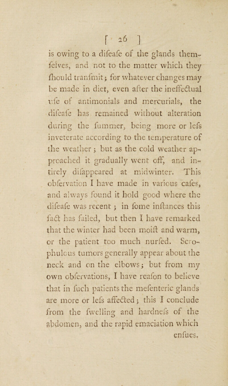 is owing to a difeafe of the glands them- fe'lves, and not to the matter which they fhouid tranfmit; for whatever changes may be made in diet, even after the ineffedtual ufe of antimonials and mercurials, the difeafe has remained without alteration during the fummer, being more or lefs inveterate according to the temperature of the weather 3 but as the cold weather ap¬ proached it gradually went off, and in- tirely difappeared at midwinter. This obfervation I have made in various cafes, and always found it hold good where the difeafe was recent 3 in fome inftances this fadt has failed, but then I have remarked that the winter had been moift and warm, or the patient too much nurfed. Scro- phulcus tumors generally appear about the neck and on the elbows3 but from my own obfervations, I have reafon to believe that in fuch patients the mefenteric glands are more or lefs affedted 3 this I conclude from the fwelling and hardnels of the abdomen, and the rapid emaciation which enfues.