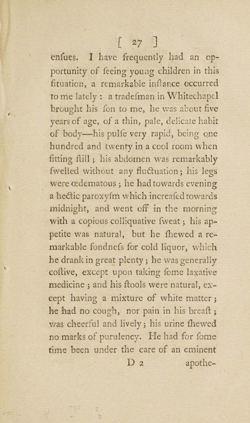 enfues. I have frequently had an op¬ portunity of feeing young children in this (ituation, a remarkable infiance occurred to me lately : a tradefman in Whitechapel brought his fon to me, he was about five years of age, of a thin, pale, delicate habit of body—his pulfe very rapid, being one hundred and twenty in a cool room when fitting ftill; his abdomen was remarkably fweiled without any flu&uation; his legs were cedematous; he had towards evening a hedtic paroxyfm which increafed towards midnight, and went oft in the morning with a copious colliquative fweat 5 his ap¬ petite was natural, but he (hewed a re¬ markable fondnefs for cold liquor, which he drank in great plenty 3 he was generally cofiive, except upon taking feme laxative medicine ; and his (tools were natural, ex¬ cept having a mixture of white matter $ he had no couch, nor oain in his bread:: was cheerful and lively; his urine (hewed no marks of purulency. He had for fome time been under the care of an eminent D 2 apothe-