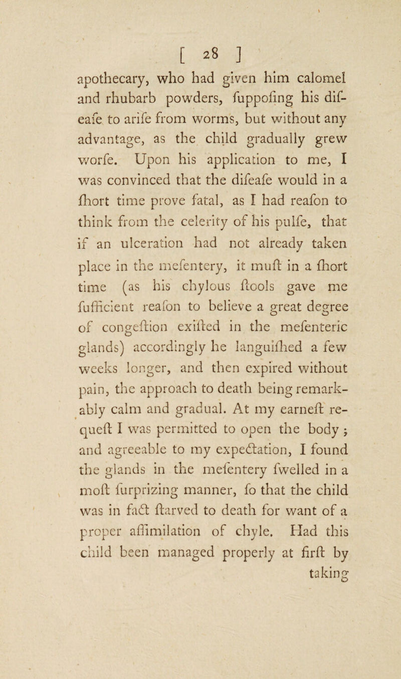 apothecary, who had given him calomel and rhubarb powders, fuppofing his dif- eafe to arife from worms, but without any advantage, as the child gradually grew worfe. Upon his application to me, I was convinced that the difeafe would in a fhort time prove fatal, as I had reafon to think from the celerity of his pulfe, that if an ulceration had not already taken place in the mcfentery, it muff in a fhort time (as his chylous ficols gave me fufficient reafon to believe a great degree O O of congeftion exifted in the mefenteric glands) accordingly he languifhed a few weeks longer, and then expired without pain, the approach to death being remark¬ ably calm and gradual. At my earneft re- queft i was permitted to open the body ; and agreeable to my expectation, I found the glands in the mefentery fwelled in a molt furprizing manner, fo that the child was in faCt ftarved to death for want of a proper aflimilation of chyle. Had this child been managed properly at firft by taking