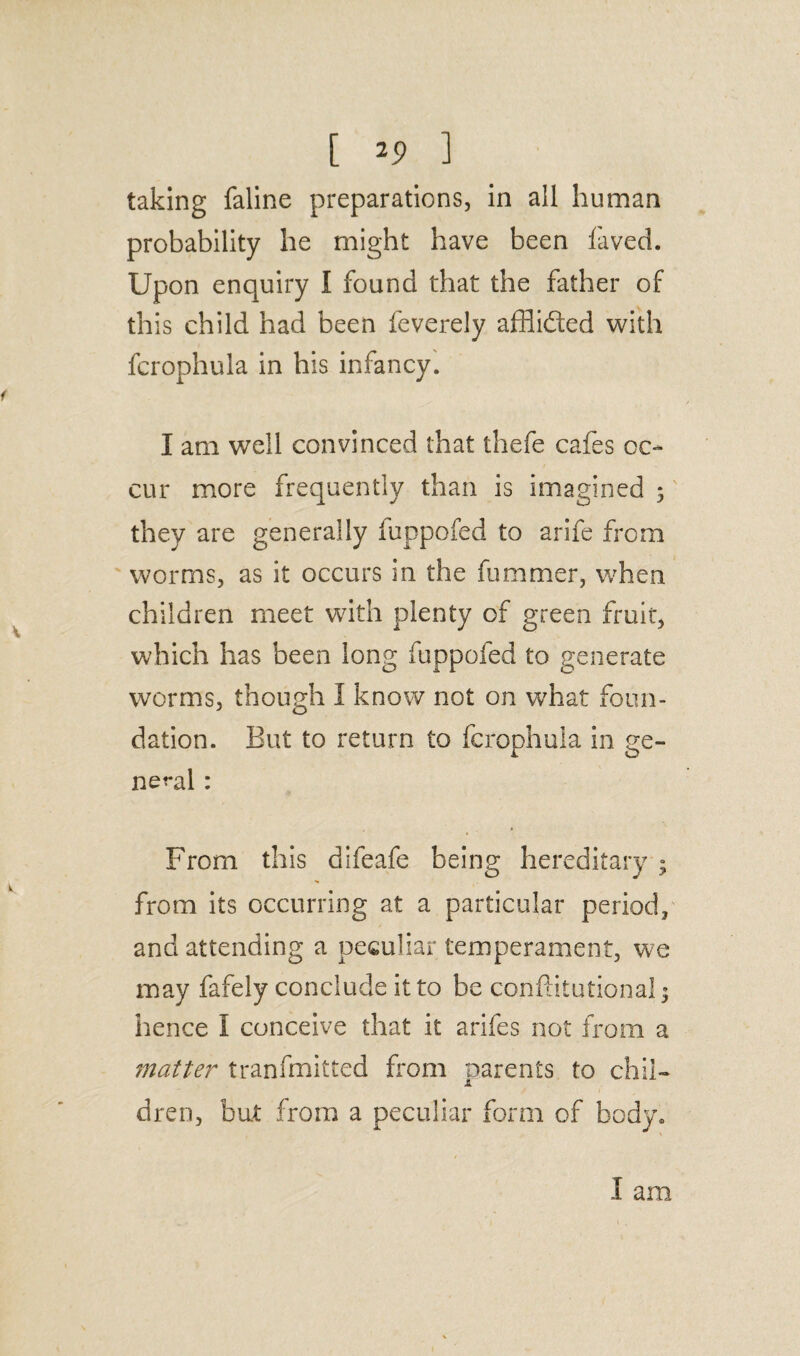 taking faline preparations, in all human probability he might have been laved. Upon enquiry I found that the father of this child had been feverely affiided with fcrophula in his infancy. I am well convinced that thefe cafes oc¬ cur more frequently than is imagined 3 they are generally iuppofed to arife from worms, as it occurs in the fummer, when children meet with plenty of green fruit, which has been long fuppofed to generate worms, though I know not on what foun¬ dation. But to return to fcrophula in ge¬ neral : From this difeafe being hereditary 3 from its occurring at a particular period, and attending a peculiar temperament, we may fafely conclude it to be conffitutional 3 hence I conceive that it arifes not from a matter transmitted from parents to chii- dren, but from a peculiar form of body. 1 am