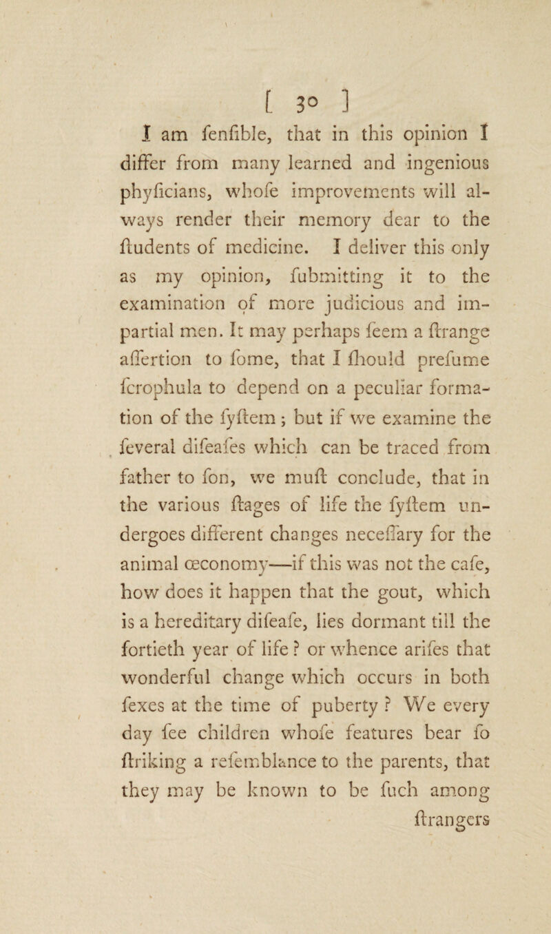 [ 3° 1 I am fenfible, that in this opinion I differ from many learned and ingenious phyficians, whofe improvements will al¬ ways render their memory dear to the fludents of medicine. I deliver this only as my opinion, fubmitting it to the examination of more judicious and im¬ partial men. It may perhaps feem a flrange affertion to fome, that I fliould prefume fcrophula to depend on a peculiar forma¬ tion of the fyftem ; but if we examine the feveral difeales which can be traced from father to fon, we muft conclude, that in the various ftages of life the fyftem un¬ dergoes different changes neceffary for the animal ceconomy—if this was not the cafe, how does it happen that the gout, which is a hereditary dileafe, lies dormant till the fortieth year of life ? or whence arifes that wonderful change which occurs in both fexes at the time of puberty ? We every day fee children whofe features bear fo ftriking a refemblance to the parents, that they may be known to be fuch among Grangers
