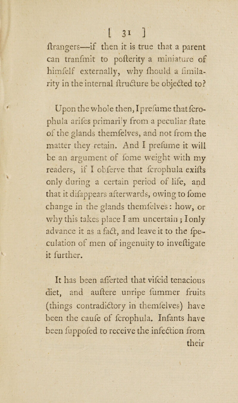 ftrangers—if then it is true that a parent 1 can tranfmit to pofterity a miniature of himfelf externally, why fhould a fimila- rity in the internal ftrudure be objeded to? Up on the whol e then, I prefume thatfcro- phula arifes primarily from a peculiar date of the glands themfelves, and not from the matter they retain. And 1 prefume it will be an argument of feme weight with my readers, if I obferve that fcrophula exifts only during a certain period of life, and that it difappears afterwards, owing to fome change in the glands themfelves: how, or why this takes place I am uncertain ; I only advance it as a fad, and leave it to the fpe- culation of men of ingenuity to inveftigate it further. It has been afferted that vifeid tenacious diet, and auftere unrioe fummer fruits (things contradidory in themfelves) have been the caufe of fcrophula. Infants have been fuppofed to receive the infedion from their