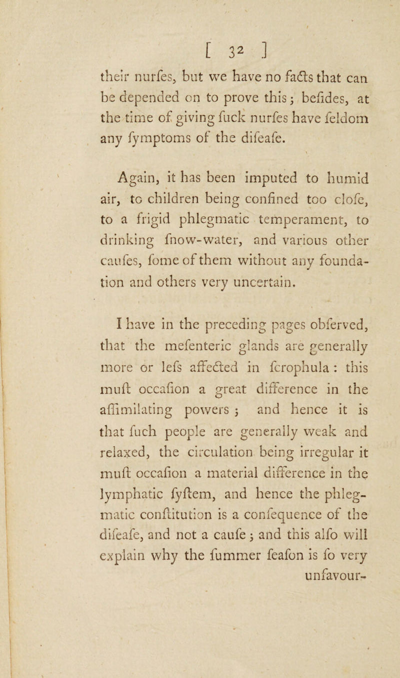 their nurfes, but we have no fails that can be depended on to prove this 3 befides, at the time of giving fuck nurfes have feldom any fymptoms of the difeafe. * Again, it has been imputed to humid air, to children being confined too clofc, to a frigid phlegmatic temperament, to drinking fnow-water, and various other caufes, fomeofthem without any founda¬ tion and others very uncertain. I have in the preceding pages obferved, that the mefenteric glands are generally more or lefs affeited in fcrophula : this mud occafion a great difference in the afiimilating powers 3 and hence it is that fuch people are generally weak and relaxed, the circulation being irregular it mud occafion a material difference in the lymphatic fyflem, and hence the phleg¬ matic conflitution is a confequence of the difeafe, and not a caufe 3 and this alfo will explain why the fummer feafon is fo very unfavour-