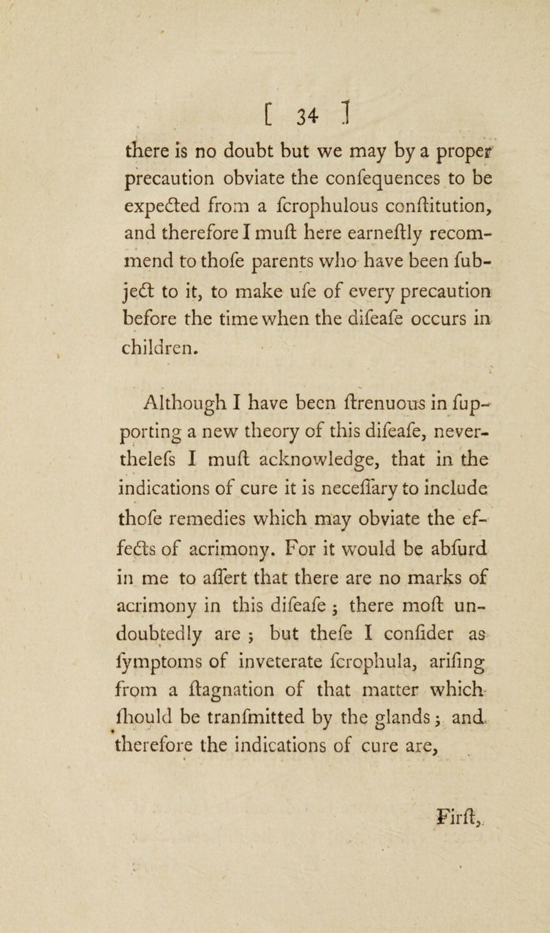 * * there is no doubt but we may by a proper precaution obviate the confequences to be expected from a fcrophulous conftitution, and therefore I muft here earneftly recom¬ mend to thofe parents who have been fub- jedt to it, to make ufe of every precaution before the time when the difeafe occurs in children* Although I have been ftrenuous in fup- porting a new theory of this difeafe, never- thelefs I muft acknowledge, that in the indications of cure it is neceffary to include thofe remedies which may obviate the ef¬ fects of acrimony. For it would be abfurd in me to aflert that there are no marks of acrimony in this difeafe ; there moft un¬ doubtedly are ; but thefe I confider as fymptoms of inveterate fcrophula, arifing from a ftagnation of that matter which lhould be tranfmitted by the glands, and therefore the indications of cure are, Firft,