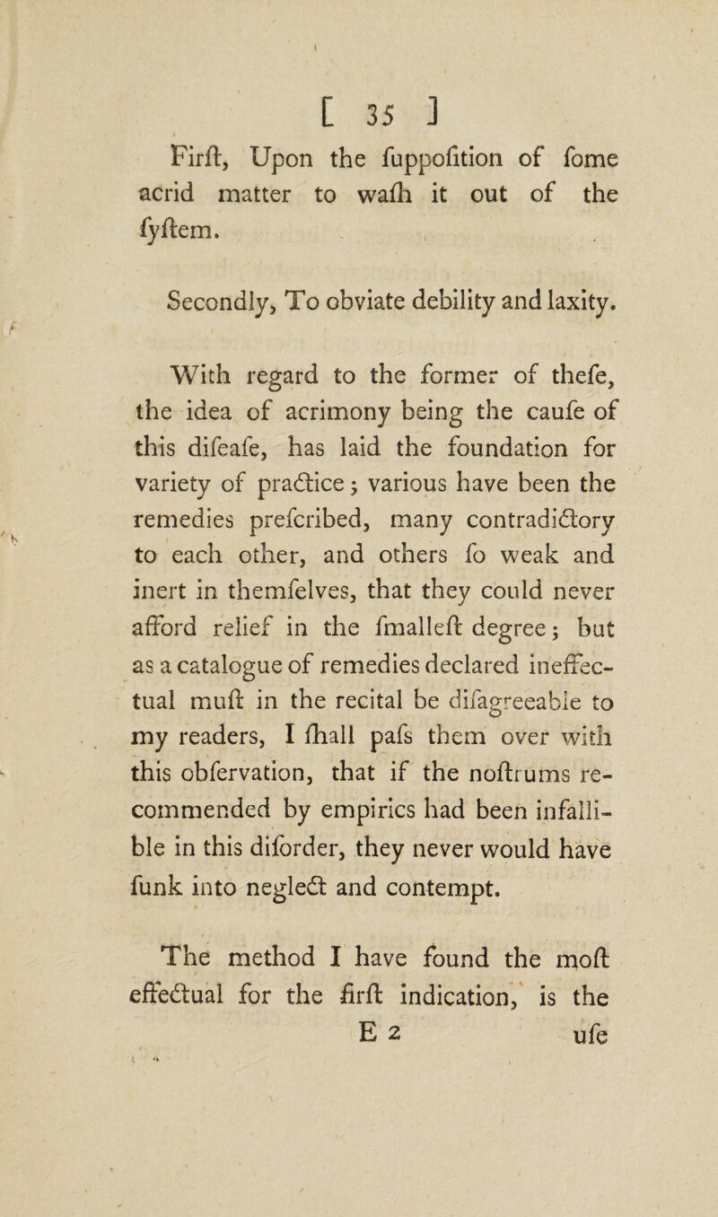 I [ 35 J i Firft, Upon the fuppofition of fome acrid matter to wafh it out of the fyftem. Secondly, To obviate debility and laxity. With regard to the former of thefe, the idea of acrimony being the caufe of this difeafe, has laid the foundation for variety of practice; various have been the remedies prefcribed, many contradictory to each other, and others fo weak and inert in themfelves, that they could never afford relief in the fmalleft degree $ but as a catalogue of remedies declared ineffec¬ tual mufl in the recital be difagreeabie to my readers, I fhall pafs them over with this obfervation, that if the noftrums re¬ commended by empirics had been infalli¬ ble in this diforder, they never would have funk into negleCt and contempt. The method I have found the moft effectual for the firft indication, is the