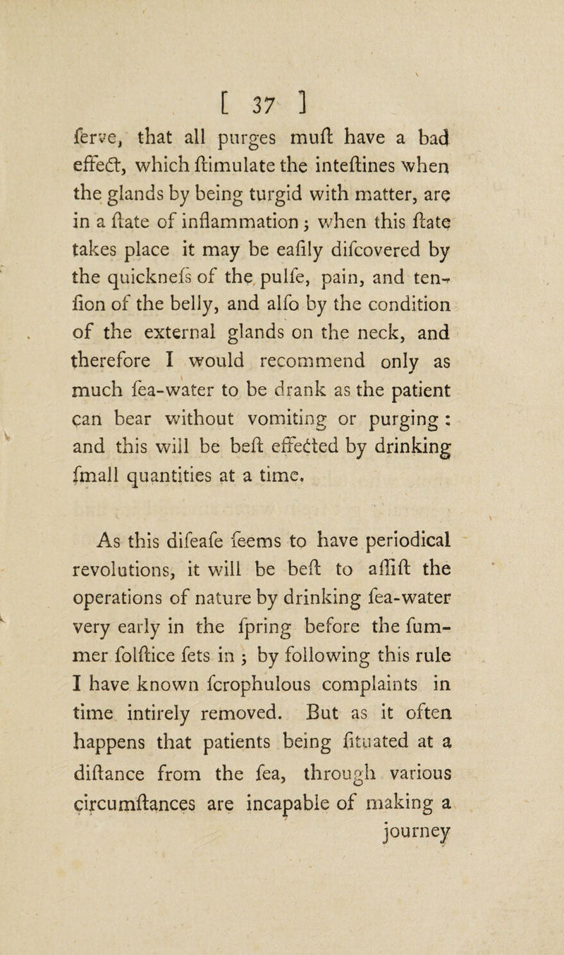 ferve, that all purges mud have a bad efifedr, which dimulate the intedines when the glands by being turgid with matter, are in a ftate of inflammation ; when this date takes place it may be eafily difcovered by the quicknefs of the puife, pain, and ten-* don of the belly, and alfo by the condition of the external glands on the neck, and therefore I would recommend only as much lea-water to be drank as the patient can bear without vomiting or purging : and this will be bed effected by drinking fmall quantities at a time. As this difeafe feems to have periodical revolutions, it will be bed to aflid the operations of nature by drinking fea-water very early in the fpring before the dim¬ mer foldice fets in ; by following this rule I have known fcrophulous complaints in time intirely removed. But as it often happens that patients being fityated at a didance from the fea, through various circumdances are incapable of making a journey