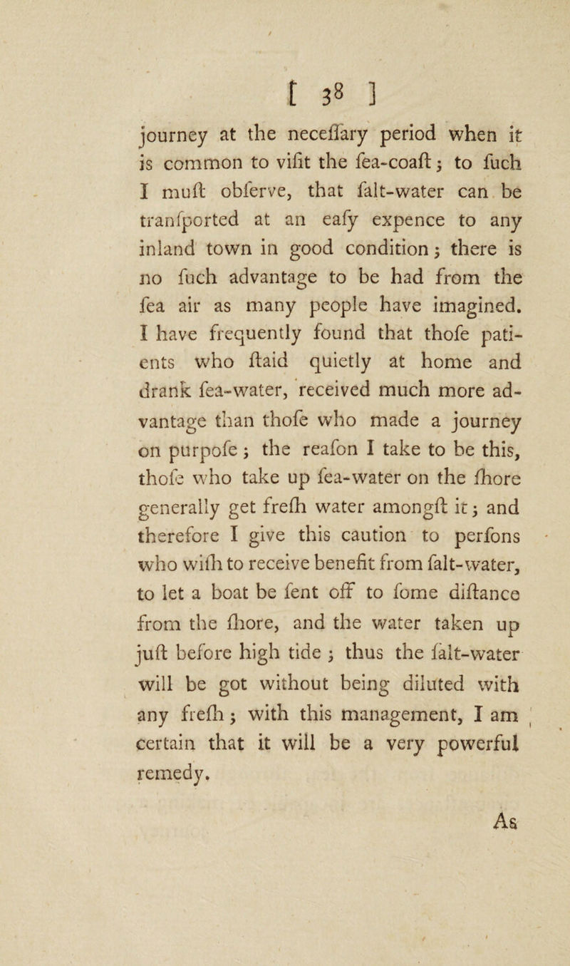 / t 38 ] journey at the neceflary period when it is common to vifit the fea-coaft 3 to fuch I mu ft obferve, that fait-water can be tranfported at an eafy expence to any inland town in good condition 3 there is no fuch advantage to be had from the fea air as many people have imagined. I have frequently found that thofe pati¬ ents who ftaid quietly at home and drank fea-water, received much more ad¬ vantage than thofe who made a journey on purpofe 3 the reafon I take to be this, thole who take up fea-water on the fhore generally get frefh water amongft it 3 and therefore I give this caution to perfons who with to receive benefit from fait-water, to let a boat be fent off to fome diftance from the fhore, and the water taken up juft before high tide 3 thus the falt-water will be got without being diluted with any frefh 3 with this management, I am certain that it will be a very powerful remedy. As