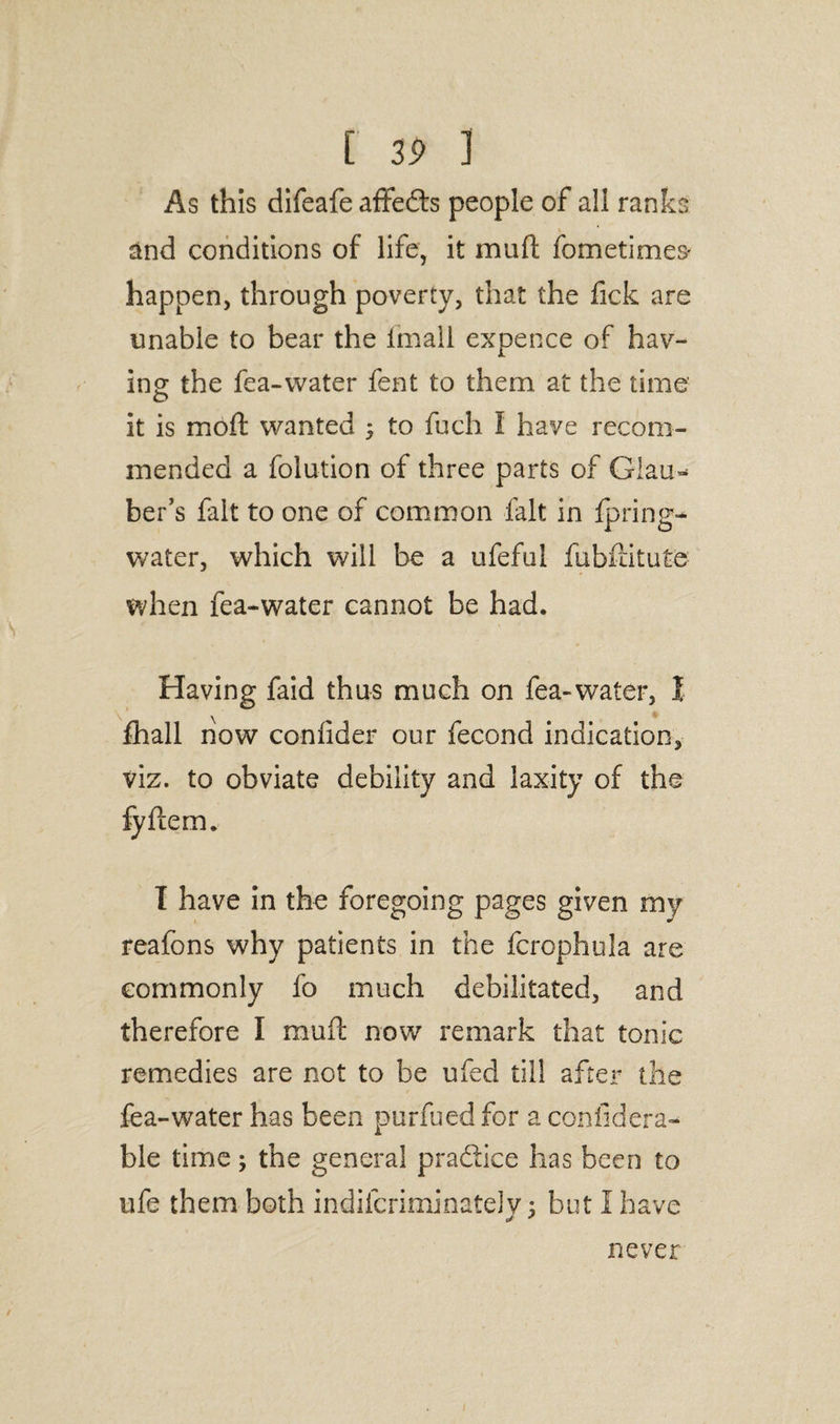 As this difeafe affeds people of all ranks and conditions of life, it mull fometimes' happen, through poverty, that the fick are unable to bear the {mail expence of hav¬ ing; the fca-water fent to them at the time it is moft wanted ; to fuch I have recom¬ mended a foiution of three parts of Glau* ber’s fait to one of common fait in fpring- water, which will be a ufeful fubfiitute when fea-water cannot be had. Having faid thus much on fea-water, I fhall now confider our fecond indication, viz. to obviate debility and laxity of the fyftem. I have in the foregoing pages given my reafons why patients in the fcrophula are commonly fo much debilitated, and therefore I muft now remark that tonic remedies are not to be ufecl till after the fea-water has been purfued for a con fid era- ble time; the general pradice has been to life them both indilcriminateJy; but I have never