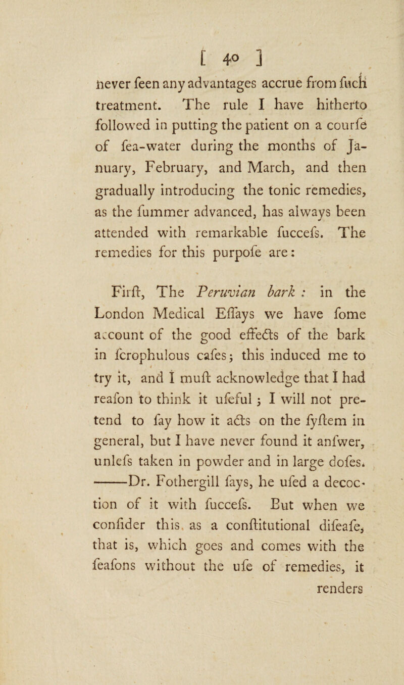 [ 4° j > never feen any advantages accrue from fuch treatment. The rule I have hitherto followed in putting the patient on a courfe of fea-water during the months of Ja¬ nuary, February, and March, and then gradually introducing the tonic remedies, as the fummer advanced, has always been attended with remarkable fuccefs. The remedies for this purpofe are: Firft, The Peruvian bark : in the London Medical Effays we have fome account of the good effeds of the bark in fcrophulous cafes; this induced me to 4 try it, and I mull acknowledge that I had reafon to think it ufeful ; I will not pre¬ tend to fay how it ads on the fyjftem in general, but I have never found it anfwer, unlefs taken in powder and in large dofes* -Dr. Fothergill fays, he ufed a decoc* tion of it with fuccefs. Eut when we confider this as a conftitutional difeafe, that is, which goes and comes with the feafons without the ufe of remedies, it renders