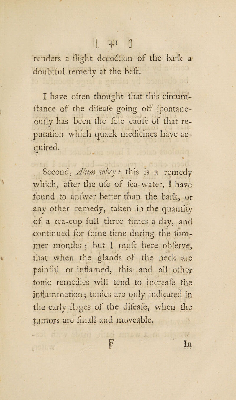 L 4* ] J renders a flight decoftion of the bark a doubtful remedy at the bed. I have often thought that this circum- dance of the difeafe going off fpontane- oufly has been the foie caufe of that re¬ putation which quack medicines have ac¬ quired. Second, Alum whey: this is a remedy which, after the ufe of fea-water, I have found to anfwer better than the bark, or any other remedy, taken in the quantity of a tea-cup full three times a clay, and continued for feme time during the dim¬ mer months j but I mud here obferve, k that when the glands of the neck are painful or inflamed, this and all other tonic remedies will tend to increafe the inflammation•> tonics are only indicated in the early dages of the difeafe, when the tumors are fmall and moveable. \ . * F