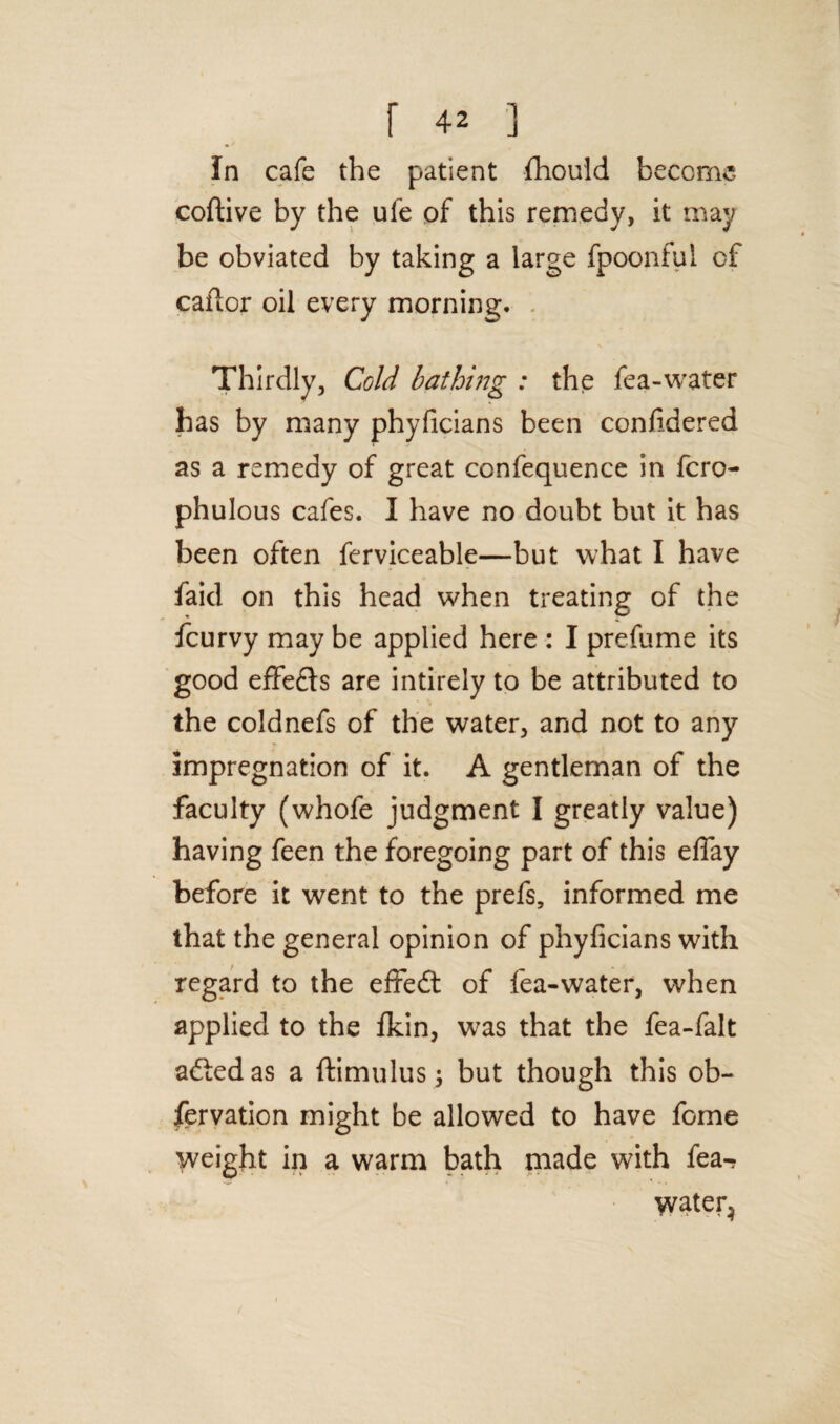 In cafe the patient fhould become coftive by the ufe of this remedy, it may be obviated by taking a large fpoonful cf caidor oil every morning. Thirdly, Cold bathing : the fea-water has by many phyficians been confidered as a remedy of great confequence in fcro- phulous cafes. I have no doubt but it has been often ferviceable—but what I have faid on this head when treating of the fcurvy may be applied here : I prefume its good effects are intirely to be attributed to the coldnefs of the water, and not to any impregnation of it. A gentleman of the faculty (whofe judgment I greatly value) having feen the foregoing part of this effay before it went to the prefs, informed me that the general opinion of phyficians with regard to the effedt of fea-water, when applied to the fkin, w7as that the fea-falt adledas a ftimulus; but though this ob- fervation might be allowed to have fome weight in a warm bath made with fea-? water^