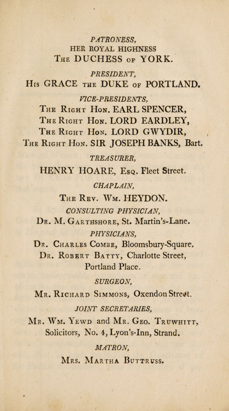 PATRONESS, HER ROYAL HIGHNESS The DUCHESS op YORK. PRESIDENT, His GRACE the DUKE of PORTLAND. VICE-PRESIDENTS, The Right Hon. EARL SPENCER, The Right Hon. LORD EARDLEY, The Right Hon. LORD GWYDIR, The Right Hon. SIR JOSEPH BANKS, Bart. TREASURER, HENRY HOARE, Esq. Fleet Street CHAPLAIN, The Rev. Wm. HEYDON. CONSULTING PHYSICIAN, Dr. M. Garthshore, St. Martin’s-Lane, PHYSICIANS, Dr. Charles Comse, Bloomsbury-Square, Dr. Robert Batty, Charlotte Street, Portland Place. SURGEON Mr. Richard Simmons, OxendonStreet. JOINT SECRETARIES, Mr. Wm. Yewd and Mr. Geo. Truwhitt^ Solicitors, No. 4, Lyon’s-Inn, Strand. MATRON; Mrs. Martha Buttruss.