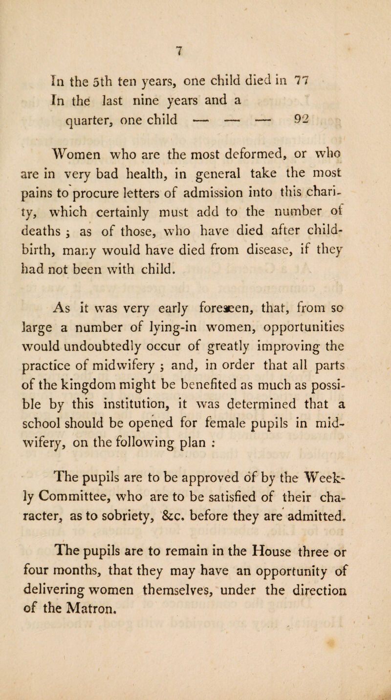 In the 5th ten years, one child died in 77 In the last nine years and a quarter, one child —• — —■ 92 Women who are the most deformed, or who are in very bad health, in general take the most pains to procure letters of admission into this chari¬ ty, which certainly must add to the number of deaths as of those, who have died after child¬ birth, many would have died from disease, if they had not been with child. As it was very early foreseen, that, from so large a number of lying-in women, opportunities would undoubtedly occur of greatly improving the practice of midwifery ; and, in order that all parts of the kingdom might be benefited as much as possi¬ ble by this institution, it was determined that a school should be opened for female pupils in mid¬ wifery, on the following plan : The pupils are to be approved of by the Week¬ ly Committee, who are to be satisfied of their cha¬ racter, as to sobriety, &c. before they are admitted, t The pupils are to remain in the House three or four months, that they may have an opportunity of delivering women themselves, under the direction of the Matron.