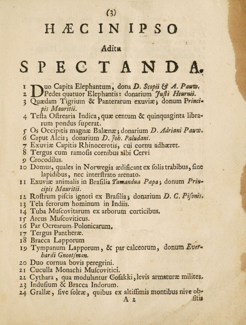 •*> ^ Adita v SPECTANDA. i y*vuo Capita Elephantum, dona jD. Scopit £# A. Pauvtt* z 1 ./Pedes quatuor Elephantis; donarium Jufti Heurnii. 3 Quaedam Tigrium & Panterarum exuvia: * donum Prinri* pis Mauritii. 4 Tefta Oftrearia Indica,quae centum & quinquaginta libra¬ rum pondus fuperat. f Os Occipitis magna: Balaena:* donarium D.Adriani Pauw* 6 Caput Alcis* donarium D. Joh. Paludani. 7 Exuvia: Capitis Rhinocerotis, cui cornu adhaeret. 8 Tergus cum ramofis cornibus albi Cervi p Crocodilus. 10 Domus, quales in Norwegia aedificant ex folis trabibus, fine lapidibus, nec interflrato arenato. 11 Exuvia animalis in Brafilia 'famandua Papa* donum Prin~ cipis Mauritii. iz Roftrum pifeis ignoti ex Brafilia* donarium D, C, Pifonis, 13 Tela ferorum hominum in Indiis. 14 Tuba Mufcovitarum ex arborum corticibus, if Arcus Mufcoviticus. i<5 Par Ocrearum Polonicarum* 17 Tergus Pantherae. 18 Bracca Lapporum ip Tympanum Lapporum, & par calceorum, donum Ever* hardi Gnoot/tnan. 10 Duo cornua bovis peregrini. 11 Cuculla Monachi Mufcovitici. 11 Cythara , qua modulantur Gofakki,levis armaturae milites, 23 Indufium & Bracca Indorum. 24 Grallae, live foleae, quibus ex altiffimis montibus nive ob- A 2 fit i*