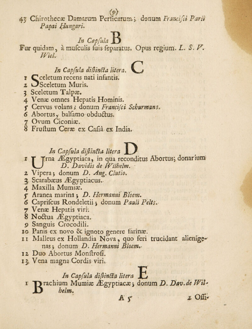 (p) 43 Chirothccae Damarum Perficarum*; donum Franci fi Parii Panai Hungari. 7/2 Capfula Fur quidam 5 a mufculis fuis feparatus. Opus regium. L. S. PV IVieL c 7« Capfula di (linei a Utera t ^celetum recens nati infantis. 1 C^Sceletum Muris. 3 Sceletum Talpae, 4 Venae omnes Hepatis Hominis. f Cervus volans; donum Francifci Schurmans, 6 Abortus,- balfamo obdudtus. 7 Ovum Ciconiae. 8 Fruftum Cerae ex Calla ex India, In Capfula dif infla Utera 1 T Trna TEgyptiaca, in qua reconditus Abortus; donarium V_) 73. D avidis de Wilhelm. ■ 2 Vipera 3 donum 7). Ang. Clutio. 3 Scarabaeus TEgyptiacus.- 4 Maxilla Mumiae. 5* Aranea marina 3 D. Hermanni Bhem. 6 Caprifcus Rondeletii j donum P##/;' P^to,- 7 Ven^ Hepatis viri; 8 Noftua TEgyptiaca. 9 Sanguis Crocodili. 10 Panis ex novo 6c ignoto genere farinae. 11 Malleus ex Hollandia Nova, quo feri trucidant alienige-' nas 3 donum 73. Hermanni Bloem*> 12 Duo Abortus Monftrofi, 13» Vena magna Cordis virn V In Capfula dif infla Utera Jfj r TJrachium Mumiae TEgyptiacaej donum 73. Dav.de WiU JD belm f & Offi*