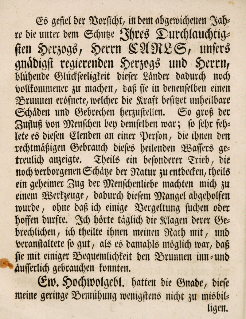 (£$ gefiel bet Verficht/ itt bem abgewichetten 3# re bie unter bern ©chufce ;3()t*e£ ©UVChlCMChtifr* (len pttm#r S>ettn £3(3i£©/ unfein pd&igjl vegietettben $>erm$ unb blühenbe ©lüdfeeligteit bicfer ßanber baburch noch botlfommener ju machen, u$ jie in benenfelben einen grumten eröfncte, treibet bie greift befuget unheilbare ©chdbett unb ©ebred)en her$u (teilen. @o grof? ber Suhup Von Wenfchen bep bemfelben war; fo fefw fel> lete eb biefen (Slenben an einer ^erfon, bie ihnen ben rechtmäßigen ©ebraud) biefeb peilenben 2Bafferb ge* treulich anjeigte. $heitö ein befonberer £rieb/ bie noch Verborgenen ©chäpe ber Otatur $u entbeden/theil$ ein geheimer 3ug ber 9ttenfcbenliebe machten mid) $u einem 3Berfjeuge, baburd) biefem Mangel abgeholfen würbe / ohne bah ich einige Vergeltung fuchen ober hoffen burfte. £>ch hörte tdglid) bie Klagen berer ©es brechlichen, id) theilte ihnen meinen Dtath mit, unb Veranftaltete fo gut, alb eo bamahls möglich war/ bah jie mit einiger Vequemlichfeit ben Vtunnen inn*unb dufferlich gebrauchen tonnten. (SttX §)0^tt)Pldt6(. hatten bie ©nabe, biefe meine geringe Ventühung wenigftenb nid)t ju miöbil* ligen.