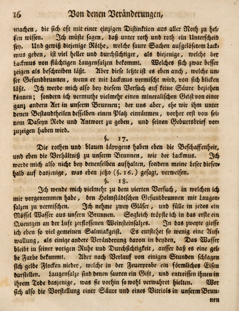 machen , bie flc^ oft mit einet einjigen ©ißinftion au« aßet Jftoth ju fyU fen ftnjfem 3$ müjle fagen, Saft unter totfc unb rot§ ein Unterleib fei?» Unb genrij* biejenige Diöthe, melche faure ©achen aufgelöfetem iacbi tttus geben , ift \>tel fetter unb burchfidjtiger, als biejenige, meldje bet lacfmus non flüchtigen laugenfaf$cn befommt* SBeldM ftc^ jmar Soffer jetgen als betreiben laßt. 2(ber biefe le|te ifl es eben auch / welche um fet ©efunbbrunnen, wenn er mit lacfmus oetmifcht n>ttb, non ftch blicf en fdjjk 34? werbe mich alfo bet; btefem 33erfu<h auf feine ©dute begehen Wnnen; fonbern ich nermuthe vielmehr einen mtneralifchen ©rift non einet gart} anbetn Ärt in unferm Brunnen; 5er uns aber , c^e wir ihm unter Denen ‘SSejlanbtheilen bejfelben einen 9>la§ einrdumen , notbet erfi non fei? r»em SDafetjn SRebe unb Antwort ju geben, unb feinen ©eburtsbrief not* jujeigen haben wirb» §♦ J7* ®ie rotten unb blauen Idppgens h^ben eben bie SSefdjaffenbeit, unb eben bie SJerbdltnif? ju unferm Brunnen, wie ber lacfmus* 3<h mecbemich atfo nicht bet; benenfelben auf^alten, fonbern meine leferbiefet* halb auf basjenige, maß eben je|o (§♦ i6») gefagf, nerweifem $♦ 18» 3ch wenbe mich nielmehr ju bem nierten 33erfuch / in welchen ich mir norgenommen habe, ben Jpelmfldbtfcben ©efunbbrunnen mit laugen? fallen ju netmifchem 3$ nehme jmet; ©idfer, ttnb fülle in jebes ein QMffel 3Soffet aus unfern 'iSrunnem ©ogieich tr^pflc tc^ in bas erfleein Ctuentgen an ber luft jerfloffcnen 3Beinfleinfal$eS* 3» bas jwepte gieffe ich eben fo niel gemeinen ©almiafgeiß* Ss entfielet fo wenig eine 2(ufi Wallung, als einige anbere 23erdnberung banon in bet>ben# 5Da$ $Baffet bleibt in feiner nötigen £Ruhe unb ® utchftcf;tigfeit, auffer bafj es eine gel? be $atbe befommt* 2lber nach Verlauf non einigen ©tunben fd;lagen jtch gelbe glocfen niebet, welche in ber $$enerprobe ein förmliches £ifen barfiellem laugenfalje jtnbbenen faurenein ©ift, unb entieiffen ihnen in ihrem £obe basjenige, was fte norl}in fowohl netwabret halten» 58er ftch alfo bie 93orjMung einer ©dure unb eines Vitriols in unferm 23rum nett