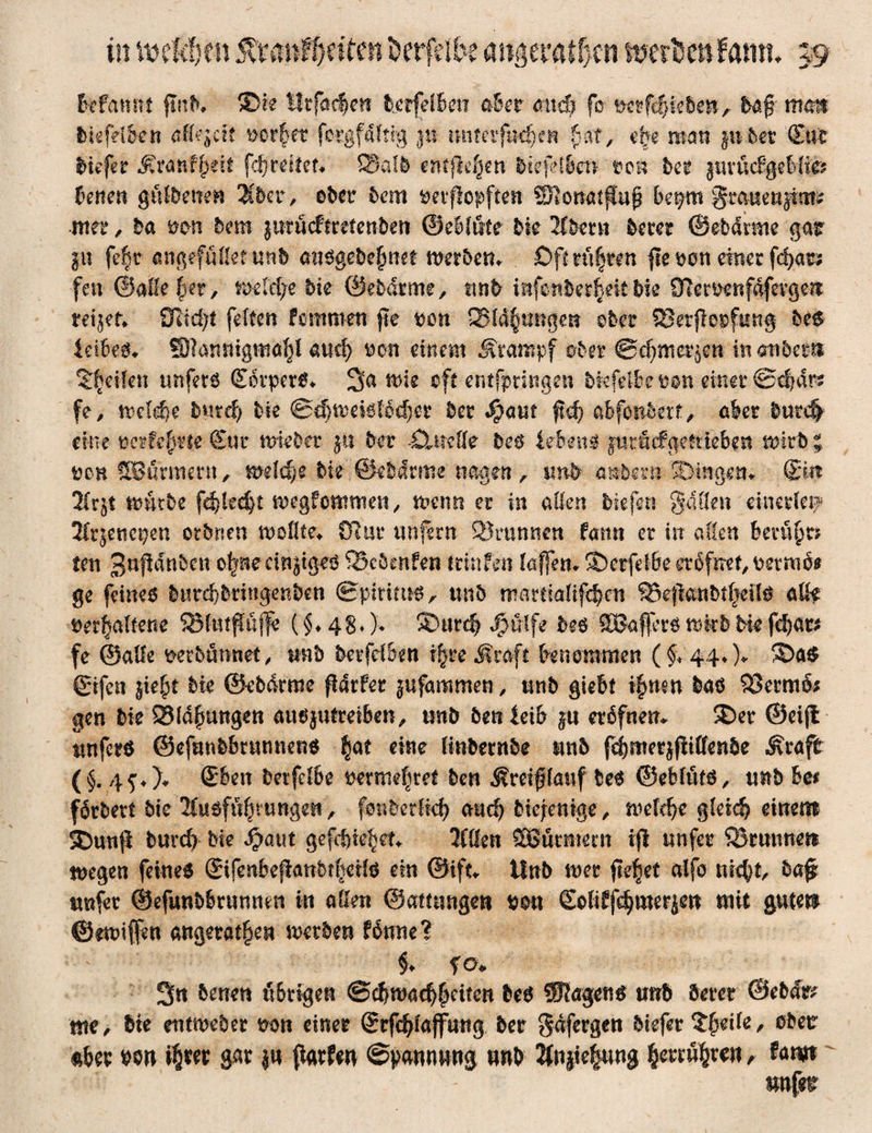 in 'miäjm 5vVanFf)eitcn öcrfdbe inerten f am?. 19 Mannt find. ©re IItfaefyen betfelbeit ader and) fo »crfdjieben, ba$ mm biefdbrn affejcit »ot§et fergfaftig ju imtafnd)m bat, ejje mar» juter (Eufc biefer Statt fpät fcfyreitet« £5atb entfielen biefct&eft »ob bet iwüdßeMm denen gfrfbette» übet, ober 5cm »erftopfien SRonatffup be$m gmueu|im£ -nter, 5a van hem jurücftrefenbeti ©e&löte hk 2(5mt becer ©ebdrnte gar §u fe§r angefüßetunb ait$gebe£net werben* Oft rühren fre »on einer feiges fett ©alle fet, Welche bk ©ebdrme, mb iBfotiber^eitbie Oleroenfdfevgen: teilet* Olicfyt feiten femmett fte »cn Q$tö§tmgetf ©5er fSetfiepfung be$ teibe& SRannigtttä^i and) »en einem Stampf ober ©äjmei^en in mbem Steilen unfers SorperS* Sa wie oft entfprittgen bkfelbe»on einer ©ebdr? fe, weM)e butefj bk ©cfjweistoefjer 5er $atw ftd) abfonbetf, aber 5ntc| eine »erfe^rte Sur wieber $u 5er -Ojadk be$ ieben$ p-r&fgettiebgtt wirb ; »oh SBurmertt, wddje bk @$Mrme nagen, imb anbei*tt ©ingen* Sin !Hr$t würbe fdjled)t wegfonmten, wenn er in allen big fan Sa (len einerlei? 2iqeticpen otbrsen woßte* ülur unfern SBrtmnen farnt er itt allen berühr? te tt 3nßdnbcn ofme einziges SBcbenfen tritt firn lafleru ©crfelbe eröfnet, »evttiö* ge feines 5«rd)5rittgen5en ©pirims, uttb wartiaUfc&en ®efla«5t^eils aße »erhaltene SMiußüffe ($♦ 48* )♦ ©urd) Jpülfe be$ SBaffcrs wkb bie fd)ar* fe ©alle »etbümtet, rntb berfdben i^reSraft benommen (§* 44*)* ®a$ gifen jiefjt bk ©ebdrme fiarfer jufammen, unb giebt i|men bas SöermiS; gen bk SSldfmngen ausjutreiben, xmb benleib eröfnetu ©er ©eifi unferö ©efmtbbrunnens §at eine (inbernbe unb f^meqfliffenbe Sraft (§. Sbett betfdbe »ermefjref ben Smflauf 5eS ©ebfüts, imb hee fövbevt bie 'Huofüfjvungeit, fonbedid) md) biejentge, rodefje gleich einem ©unfl bureb bie J^aut gefcf)ie§et* Kßen SSütmetn ijl unfer Söruunen wegen feines gifenbejtattbtfieHs ein ©ift* tlnb wer fielet alfo nie^t, ba£ unfer ©efunbbrunnen in aßen ©amtngen »0« Soliffdjmerjen mit guten ©muffen angetanen werben fbmte? $♦ f o. 3« denen übrigen ©ebwaef^etten bes SJJagens tmb öercr ©ebfc tue, bie entweber oon einer ©tfe^laffung ber gdfergen btefer Qfyäk, obetr aber wn i^rer gar |u fiarfw ©pannung nnb 2fniie|ung §errw§ren, Um