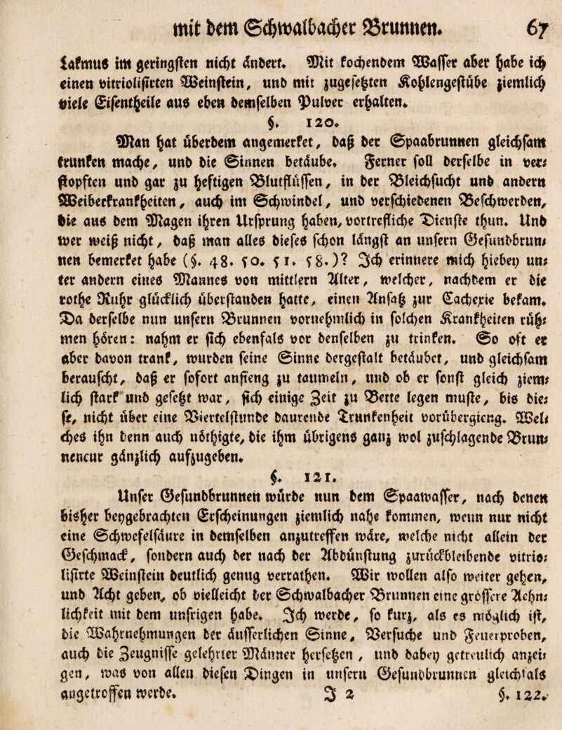 mit bem ©<&watö<u&er 23ntmiett. 6? tafmus 5m geringen nieht änberf* ©lit fochenbem Söffer aber habe ich einen oitrioltftrten Weinftein, unb mir jugcfe^tcn Äohlengejtübe jiemlicf) Siele Sifentfceile aus eben bemfelben 9>uloer erhalten* §♦ 120» ®tan $at überbem angemerfet, bajj bet ©paabrunnen gleichfam trunfen mache/ mb bie ©innen betäube* $etner foö berfdbe in see* popftett mb gar $u heftigen QMutflüfFen, in ber SJMeichfudjt un& anbertt 2Bei6ecfranfhetten / auch im ©chminbd, unb oetfehiebenen SBefchmerbeU/ Sie aus bem ©iagen ihren Utfprung §ahm, tmrtreflicbe 'Sienfie thum Unb mer weiß nicht / ba§ man alles biefeS fchon läng# an unfern ©efmtbbrum wen Bemecfet habe (§♦ 48* ?o* f i* f £♦)? 3><h erinnere mich h^bet; um ter anbern eines ©lannes non mittfern Filter, welcher, nachdem er bie totfy SKu^r glücklich übetfianben fyatte, einen 2fnfa| jur Sachcjd« befam* $Da berfelBe nun unfern ^Brunnen sorttehmltch in folgen Äranfbettcn ruh* men £6ren: nahm er fid; ebenfals oor benfdben ju trinfen* @0 oft et aber baoon tranf, mürben feine ©inne bergejtolt betäubet/ unb gleichfam beraufebt/ baf* er fofort anjteng ju taumeln, unb ob er fenfi gleich $iem? lid; jlarf unb gefe|t war, jtdj einige 3cit iu 93ette legen mu|ie, bis bie; fi/ nicht über eine 93iertdfhmbe baurenbe $vunfcnhett oorübergieng* Weh ches i£n denn auch n6t§igte^ bie ihm übrigens ganj mol jufchlagenbe 9?run; nencur gän}lich aufjugeben* $♦ iai* llnfet ©efunbbrunnett mürbe nun bem ©paawaffer, nach betten bisher hergebrachten £rfcheinungeu jiemlid) nah« fommen, wenn nur nicht eine ©chwefdfäute in bemfdben anjutreßen märe, melche nicht allein bet ©efchmad?, fonbern auch ber nach ber Jlbfcünfhitig }urüc?6letbenbe oitrio; lijtrte Weinfletn beutlich genug betragen* Wir wollen alfo weiter gehen/ unb 2fd)t geben, ob oieöeicht ber ©chmalbacher Brunnen eine größere Hefyni Uchfdt mit bem unfrigen fyabe. werbe / fo furj, als es möglich ift, bie Wahrnehmungen ber äußerlichen ©inne# 23etfud)e unb Feuerproben/ auch bie 3eugniße gelehrter ©Jänner hetfe|ctt, unb habet; getreulich anjei* gen, was oon allen biefen gingen in unfern ©efunbbrunne» gletcfßals