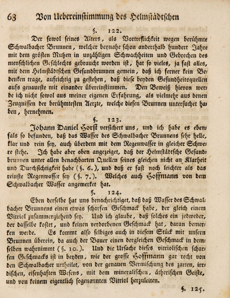 63 Q3on Uebminfiimmuna i>eg $eUnfföbtf$eti §* 122* ®er fcwol feinem Alters, als ?Sottref[tc^feit n>cgen Berühmte Sdjwalbadjer SSrunnen , welcher Utjnafy fchon anberthalb ^unbert ^a^ce mit bem grbpen 2Ru|en in uti}4^ligett Schwachsinn unb ©ebredje« be$ menfd)lid)en ©efdpedjts gebraucht werben ip, hat fo vieles, ja fap alles, mit bem $elmjWbtfdjeti ©efunbbrunnen gemein, bap ich ferner fein $8e; benfen trage, aufrichtig ju gefielen, baß biefe betjben ©efunbheitsguellen aufs genauere mit einanber ubereinpimmen* ®en 33eweip Set?on mer; be ich nicht fowol aus meiner eigenen ©rfahrung, als vielmehr aus benen Seugnijjen ber berühmtepen Jlerjte, weiche biefen Brunnen unterfuchet ha* ben, hernehmem §* 123* JDdrttel ^or(I verpdjert uns, unb ich ha&c ** eben; fals fo befunben, bap bas SBaffet beS Schwalbadjer Brunnens fehr heile, fiar unb rein fet?, auch überbem mit bem SXegenwaffer in gleicher Sdjwe; re pehe* 3<h habe aber oben angejeiget, bap ber ^elmpdbtphe ©efunb; brunneh unter allen benachbarten CtueUcn feinem gleichen nicht an Klarheit unb ®urd)pchtigfeit habe (§♦ 6*), unb bap er fap noch leichter als bas reinpe SKegenwajfcr fer; (§♦ 7. )♦ SBelches auch ^offrttaurt von bem ©chwalbacher SOBafier angemerfet hat» $♦ 124* ©ben berfelbe hat uns benachrid)figet, bap bap 2Baflfer beS Schwat; badjet QSrunnens einen etwas fcharfen ©efehmaef fyahe, ber gleich einem QSttricl jufammcnjtehenb fetj. Unb ich glaube, bap foldjes ein jebweber, ber baflelbe fopet, unb feinen tjerborbenen ©efehmaef hat/ baran bemer; fen werbe. ©s fommt alfo fdbiges auch in tiefem Stücf mit unfern Q3runnen uberein, ba auch ber 93auer einen bergleichen ©efdjmacf in bem; felben wahrnimmt ( §♦ 10. )♦ Unb bie Urfache btefes vitriolifchen phar; fen ©tfhmacfö ip in besten, wie ber greffe ^offmamt gar recht non ben Schwalbacher urtheilet, von ber genauen $>ermifdjung beS jarten, irr; bifhen, eifenhaften SBefenS, mit bem rotneralifcheti, dthcrifd;en ©eipe, unb von feinem eigentlich fogenaunten Vitriol ^crjuleitcn* $♦ 12 f*