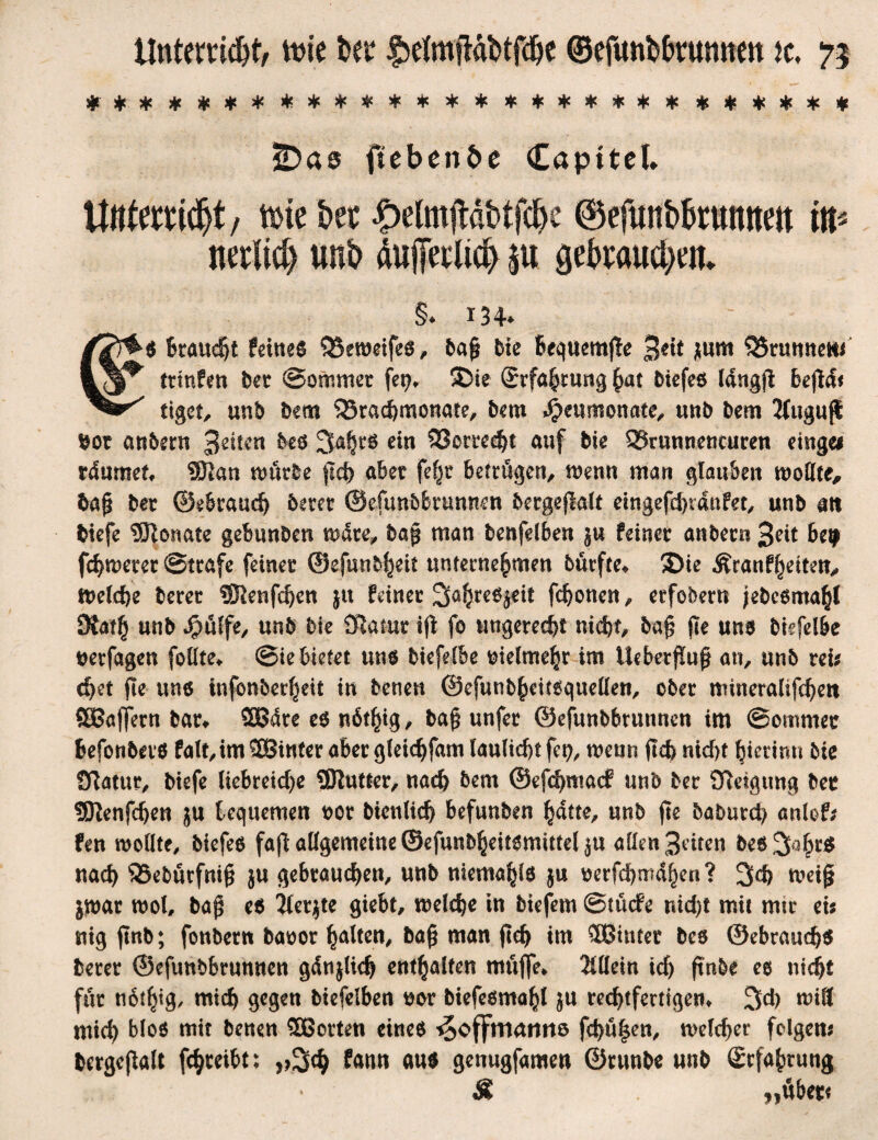 #####******** ******* ******** 2)as ftebenöe Capttel* Unterricht, thie her £efotjMt>ifd?e ©efunb&ruimett itt^ nerltcij unb äußerlich $u gebrauchen* §♦ 134* /7r^$ Braucht feinem 35eweifes, baj? He bequem|le 3^ gum Brunnen* tttnfen ber ©ommer fet?* ©ie Srfahtung ^at biefes Idngjl befiel« tiget, unb bem 33rachmonate, bem $eumonate, unb bem Jtugufl $ot anbern 3^ten bes 3af}t*s ein 23ctred)t auf bie 33runnencuren eingei rdumet» 2J2«n würbe fld> aber fefjr betrögen, wenn man glauben wollte, ba$ ber ©ebrauef) betet ©efunbbrumten bergefklt eingefehtdnfet, unb an biefe 9ftcmate gebunben wdee, bag man benfelben ju feinet anbern 3?it be^ fchwetet ©träfe feinet ©efunbl^tt unternehmen butfte» ©ie Äranfheiten, Welche berer ?Kenfcf)en ju feiner Sahres^eit fdjonen, erfobern jebcemahl SSath unb JpuCfe, unb bie Siamt ift fo ungerecht nicht, ba§ fle uns biefel&e uerfagen foUte^ ©ie bietet uns biefelbe vielmehr im lieberj!u^ an, unb reu chet fle uns infbnbccf^eit in benen ©efunbhcitsquellen, ober mineralifchett SBaffern bar» SBare es nötfyg, tag unfer ©efunbbrunnen im ©omrnet Befonbers fa(t, im hinter aber gleidjfam lauliebt fei?, wenn (Ich nicht hietimt bte Statut biefe liebreiche 9)lutter, nach bent @efd)macf unb ber Steigung bet SBlenfcfjen ju bequemen oor btenlicb befunben hatte, unb fle batmtety anlof; fen wollte, biefes fajb allgemeine ©efunbheitsmittel ^u allen 3etten be6 3i3hr$ nach S3e&urfni§ ju gebrauchen, unb niemahls $u oerfchmdhen? 3ch weijj $war wol, ba$ es Ilerjte gtebt, welche in biefem ©tuefe nid)t mit mir ei* nig (tnb; fonbern baoor halten, ba£ man (Ich im ®intet bes ©ebrauchs betet ©efunbbrunnen gdnjlich enthalten möfle» Allein icf> ftnbe es nicht für nothig, mich gegen biefelben #or btefesmahl ju rechtfertigen» 3ch will mid) blos mit benen ^Borten eines ^offmamiö fchö|en, welcher folgen« bergejtalt fchteibt; fann aus genugfamen ©runbe unb Erfahrung Ä „übet*