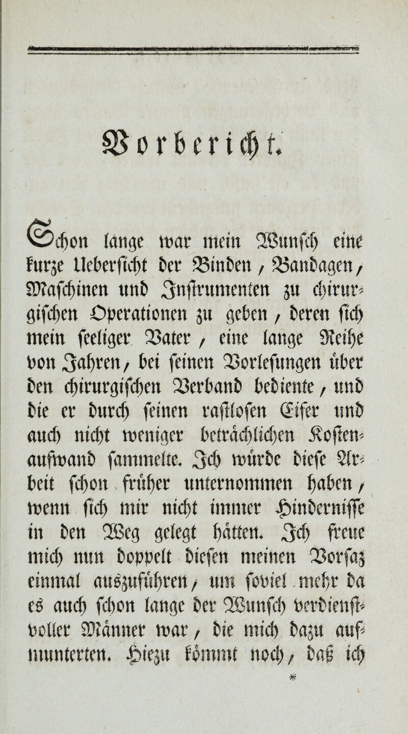 'ödjon lange mar mein Sßunfdj eine furje Ueberficht ber 23inben, SÖanbagen, Sftafchinen unb 3nftntmenten ju d)iv\m giften Operationen ju geben , bereu fiep mein feetiger 23ater, eine lange 9teif)e non 3apren, bei feinen 23ortefungen aber ben chirurgtfcben 23erbanb bebiente, unb bie er burefj feinen ratftofen Sifer tmb auch nicht meniger betraeptidjen ivoftem aufmanb fammette. 3d> mürbe biefe 5tr< beit fdjon früher unternommen haben, menn fleh mir nicht immer ^inbernifle in ben 2ßeg gebegt hatten. 3<h freue mich nun boppett biefen meinen 23orfa| einmal au^uftihren, um fopiet. mehr ba eö auch fchott tauge ber Söunfch Perbienff Polter Scanner mar, bie mich baju auf munterten. £>ie$u fommt noch, baf ich