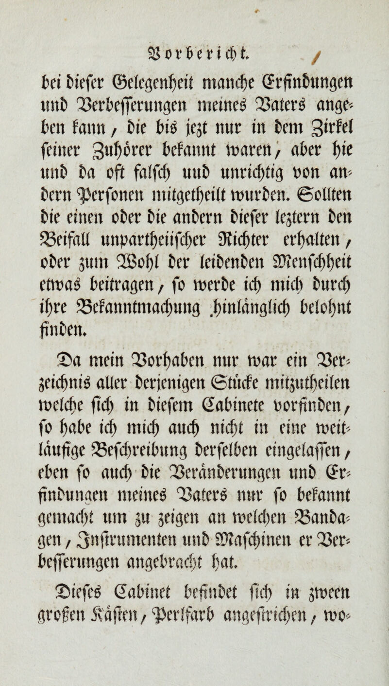 kt tiefer ©elcgen^ett manche (Jrjtnbungen «nt Q3erbefferungen metneg 23atek ange* ten famt, tie bis iegt nur in tem 3Wd feiner gu^orer begannt waren, ater I)ie «nt ta oft fa!fcf) «nt unrichtig non aw tern ^erfonen mitgetfeilt tourten, ©eilten tie einen oter tie antern tiefer lejtern ten Beifall «npartfetifefer Üticfter erftalten, oter gttm 2Bof)l ter teitenten SWenfcffeit etwa3 beitragen, fo werte icf) micb turd) if)re 58efanntmact«ng .hinlänglich belohnt fnten. ®a mein Q3orfatcn nur war ein 23cr> geteftnie aller terjcnigett (Stüde mitgutfeilen welche ftd) in tiefem ßabincte oorfntcn, fo habe id) mich auch nicht in eine weik lauf ge 23efd)reibung terfelf en eingelaffen, eten fo auch tie Q3erdnterungcn unt @r< fintungen meinet Q3atek nur fo befannt gemad)t um gu geigen an weldten 33anta* gen / 3nftntmenten unt 5Ütafd)inen er 23er; tefferungen angebracht hat. Stiefel Sabinet befntet ftd) in sween großen Mafien , ^erlfarb angeftrid;en, wo*