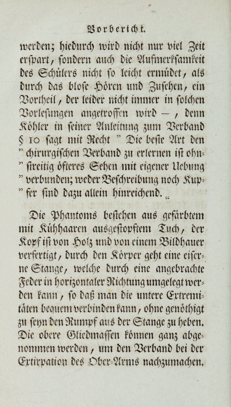 SSorlkricH wcrkn; fytekird) Wirt» nidtt nur nie! 3^1 erfpart, fonkrn and) bie Slufmerffamfeit kß ©d)ulek ntcf>t fo leid)t ermukt, aß burd) baß blofe Jborett tmb gufeben, ein Q3ord)eil / kr (eikr md)t immer in folcben Q3orlefuttgen angetroffen wirb — , kntt ävbbler in feiner Anleitung jttm 23erbanb § io fagt mit Stecbt ” £>ie befte 2(rt kn ” d)irm*gifd)en 23erbaitb 51t erternen ifl obm ” flreitig öfteres ©eben mit eigener Hebung ” perbttnbeit; webet* 33efcbreibung nod) äUtp* ” fei* fmb ba$u allein binretebenb. v £>ie <PbmttemS beffeben aus gefärbtem mit Ättf)baarcn auSgeffopftem Jttcb, ber ävopf if( Pon unb Pon einem SBÜbfjattet* perfertigt, burd) beit Körper gebt eine eifer* ne ©fange/ welebe bttrd) eine angebrachte $ekr in borijenfaler Sticbtung umgelegt wer* bat f'amt, fo baf man bie untere ©ptrerni* täten begitcnt perbinben fann, ohne genetbigt 31t fcpn kn Stumpf aus bet* ©fange ju beben, ©ie obere ©liebmaffen fbnneit ganj abge* nommen werben, um bett 23et*banb bei ber ©ptirpation beS Oberarms naebsuntacben.