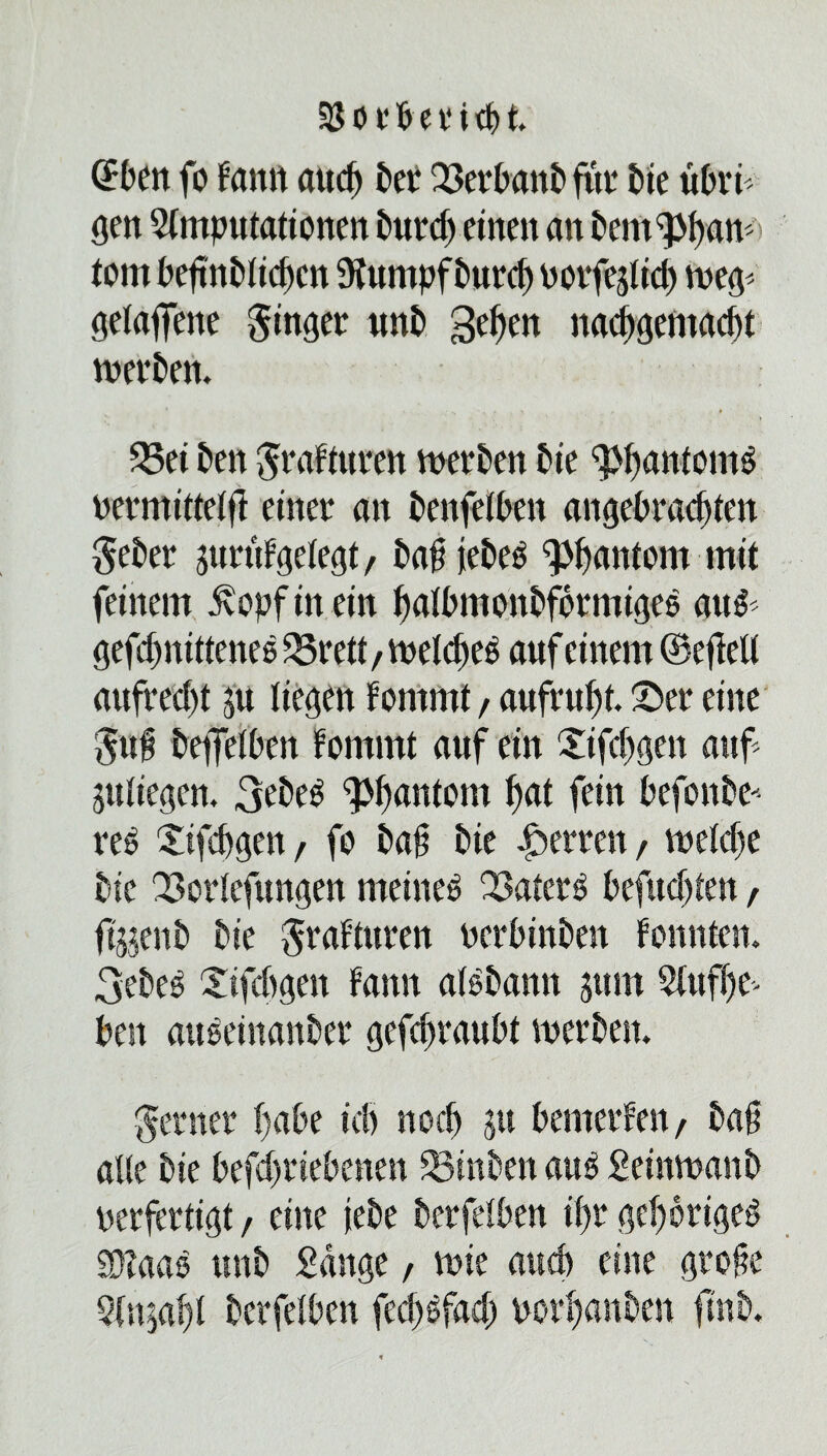 SJorbetitH (Bett fo frntn aitd) bet 23etbanbfttt bie übri gen Amputationen t>«rd> einen an tcm^am tom bejmbiiebcn Aumpf burcf) potfejtid) weg= gelaufene ginget unb gehen nacbgentadu meinen. Sei t>en graftuten merken Sie Phantoms permitteifi einet an bcnfetben angebrachten gebet jutufgelegt, ba£ jebcs Phantom mit feinem £opf in ein haibmonbfotmigce au& gefc^nitteneö Srett, wetdtcg auf einem (Befielt aufred)t ju liegen fontmt, aufruft. ©et eine guf Dejfeiben fommt auf ein £ifd)gen auf Riegen. 3Be$ ^ftantom fat fein befonbe' re$ £ifcbgen, fo ba§ bie fetten, wetdte tue Sorlcfungen meinem Saterg befud)ten , ftjjenb Die graftuten pcrbinben fonnten. 3ebe$ ©ifdtgett fattn aBbamt jurn Aufhe¬ ben auoeinanber gefcftaubt werben. getnet habe icb noch ju bemetfen , baji alle Die befd)tiebenen Stuben aug Seinwanb perfertigt f eine jieDe betfdben i()t gehörige^ $?aas unb Sange, wie and) eine gtofte An^afi betfdben fecf)6fad) potfanben ft'nb.