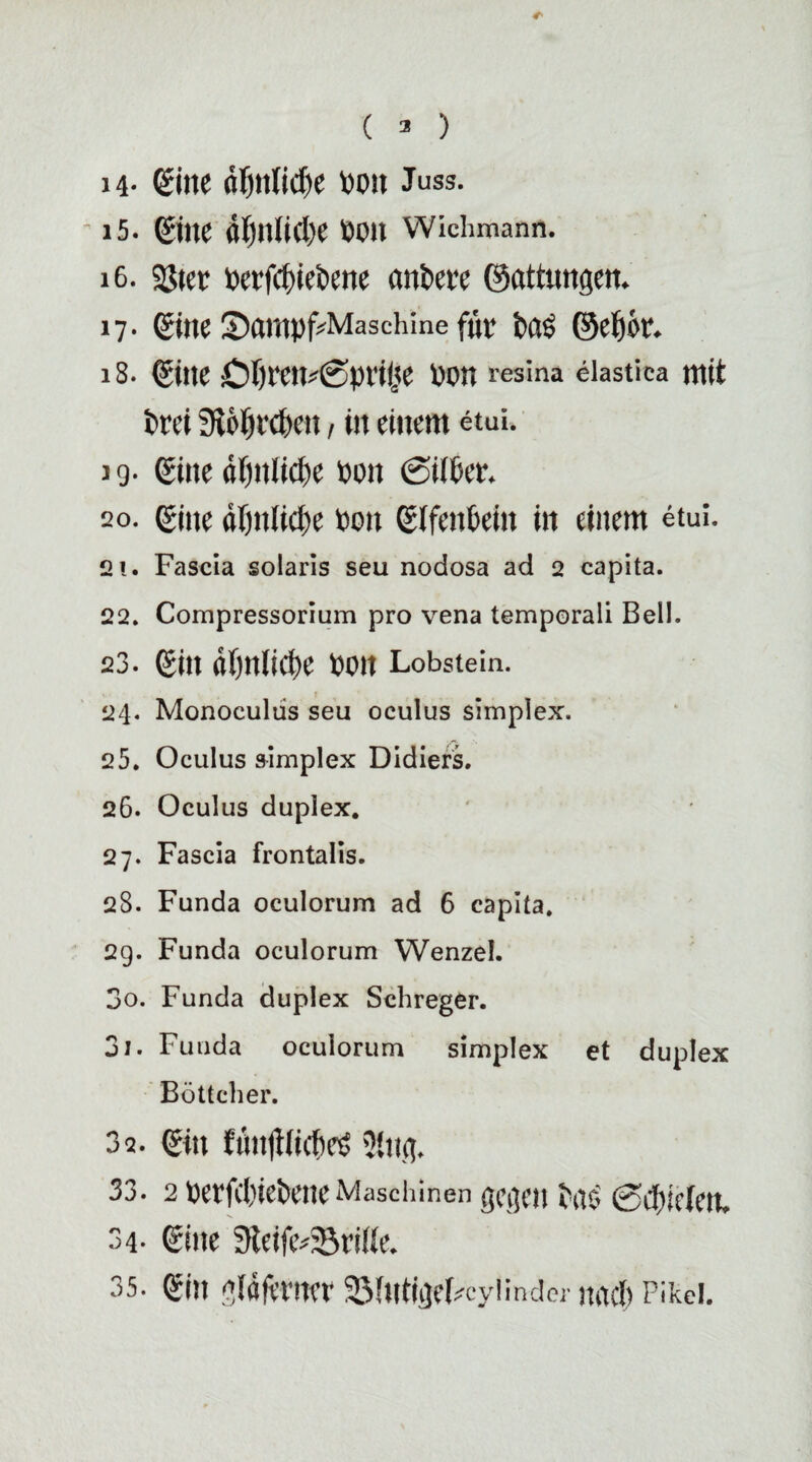 ( 3 ) i4- (Sine flfytlidje von Juss. ' i5. Sitte di)nlicl)e Von Wichrnann. 16. Söter Verfcf)ieVene anVeit ©attungen. 17- Sine 'Darnpf^Maschine für Vas ©cf)k. 18. Sine iOftren^priiie von resina elastica mit Vrei iRötjrcfecn, in einem etui. 19. Sitte df)ttfid)e von 0t(Ver. so. ßine df)ii(tcl;e von SifeitVein in einem etui. 2!. Fascia solaris seu nodosa ad 2 capita. 22. Compressorium pro vena temporali Bell. 23. Sin «Örtliche von Lobstein. 24. Monoeuliis seu oculus simplex. 25. Oculus &implex Didiers. 26. Oculus duplex. 27. Fascia frontalis. 28. Funda oculorum ad 6 capita. 2g. Funda oculorum Wenzel. 30. Funda duplex Schreger. 31. Funda oculorum simplex et duplex Böttcher. 3q. Sitt fÄnjtfic&eS 2{itg. 33. 2 vet*fd)ieVetteMaschinen gegen VaS Schielen. 34- Sine 9teife*33ri((e. 35. Stlt gläfetW 33fUtigeLcylinder itOCf) Pikei.