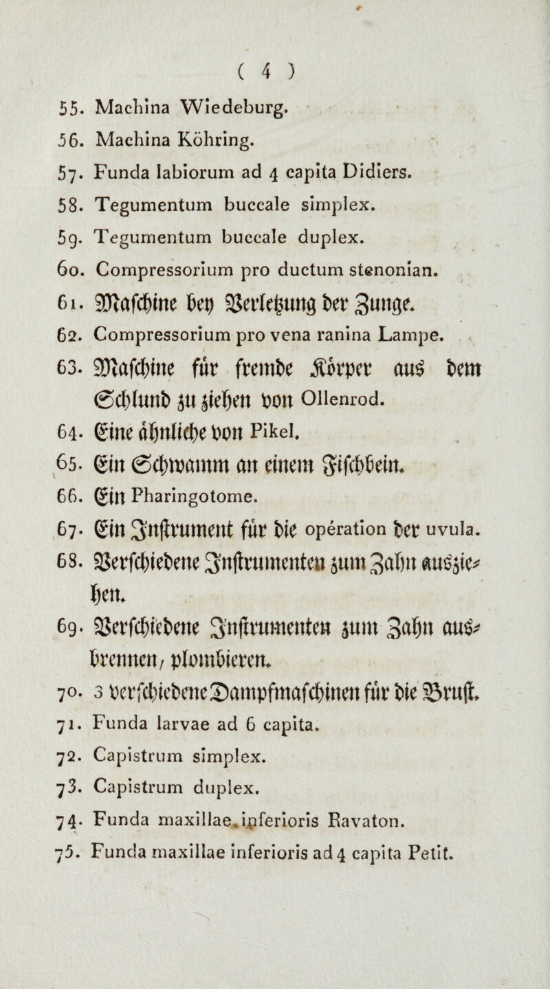 55. Machina Wiedeburg. 56. Machina Röhring. 57. Funda iabiorum ad 4 capita Didiers. 58. Tegumentum buccale simplex. 5g. Tegumentum buccale duplex. 60. Compressorium pro ductum stenonian. 61. SDiafdnne bet) 2$er(e§tmg iw 3«nflc 62. Compressorium pro vena ranina Lampe. 63. 9ftafd()ine für fremde Äorper aus fcern @Cl)fUlti» JU jief)m POJt Ollenrod. 64- ©ne üfmlidje pon Pikei. 65. ßin Sdnpamm an einem ftifepein. 66. g(n Pharingotome. 67- ©n Snjirument für Pie Operation per uvuia. 68. 93erf(^»et>ene 3n(frumenten jum 3afm ausjie# f)ett. 69. 5ßerfc{)iei»ene 3n|irumettten junt 3afm aus# {trennen / plombieren. 70. 3 perfebiePeneSampfmafcpinen für Pie 33rujl, 71. Funda larvae ad 6 capita. 7Q. Capistrum simplex. 73. Capistrum duplex. 74. Funda maxillae.ipferioris Ravaton. 75. Funda maxillae inferioris ad 4 capita Petit.