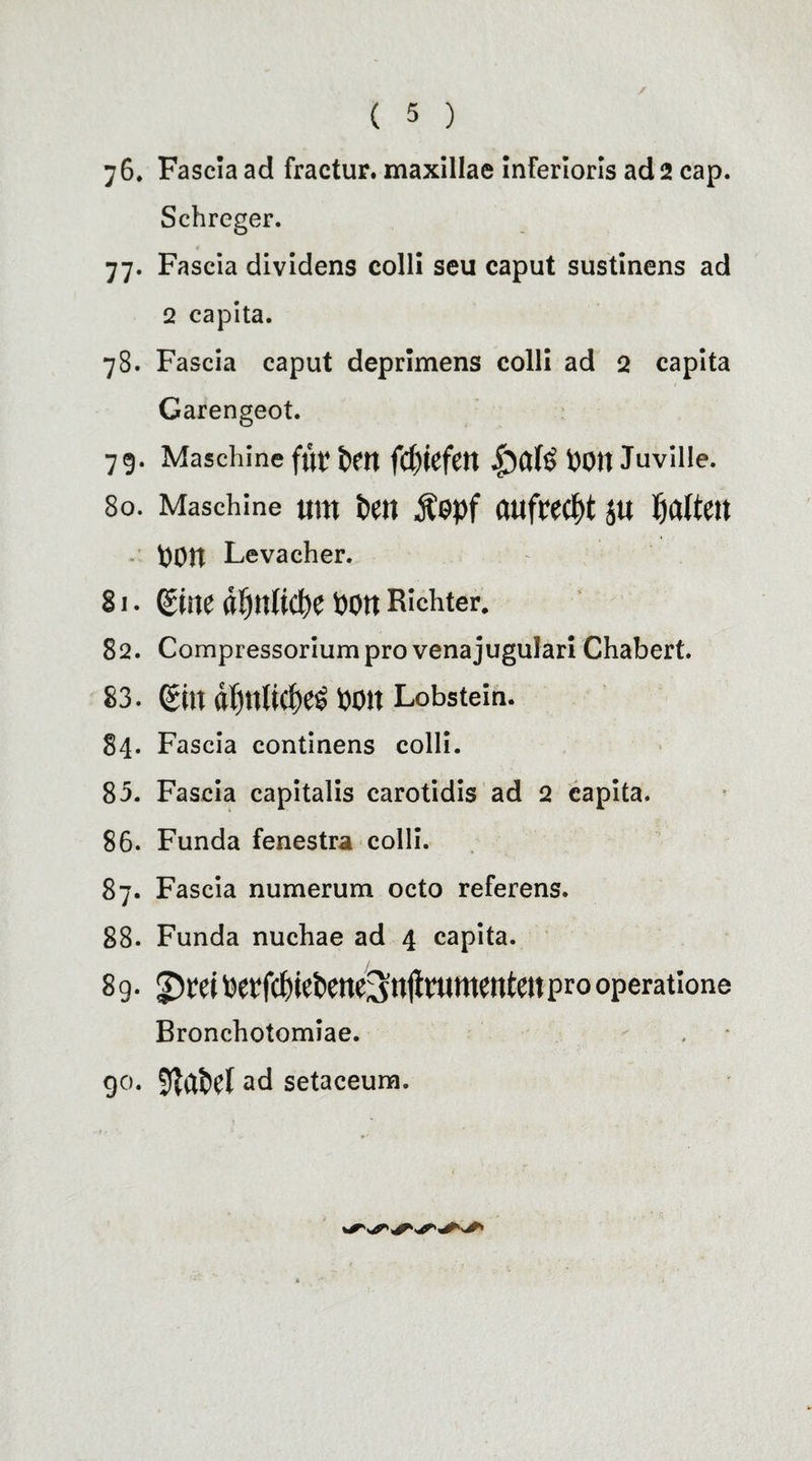 76. Fascia ad fractur. maxillae inferioris ad 2 cap. Schreger. 77. Fascia dividens colli seu caput sustinens ad 2 capita. 78. Fascia caput deprimens colli ad 2 capita Garengeot. 79. Maschine für fcm fcptefett 1)0)1 Juville. 80. Maschine uro ten Äepf aufrecht ju Ratten t)0tt Levacher. 81. Sine «!)tt(icte Pott Richter. 82. Compressoriumprovenajugulari Chabert. 83. gilt d()tt(ici)e^ Pott Lobstein. 84. Fascia continens colli. 85. Fascia capitalis carotidis ad 2 capita. 86. Funda fenestra colli. 87. Fascia numerum octo referens. 88. Funda nuchae ad 4 capita. 89- Pet‘fcf)ietene3n$nttttenteit pro operatione Bronchotomiae. 90. ad setaceum.