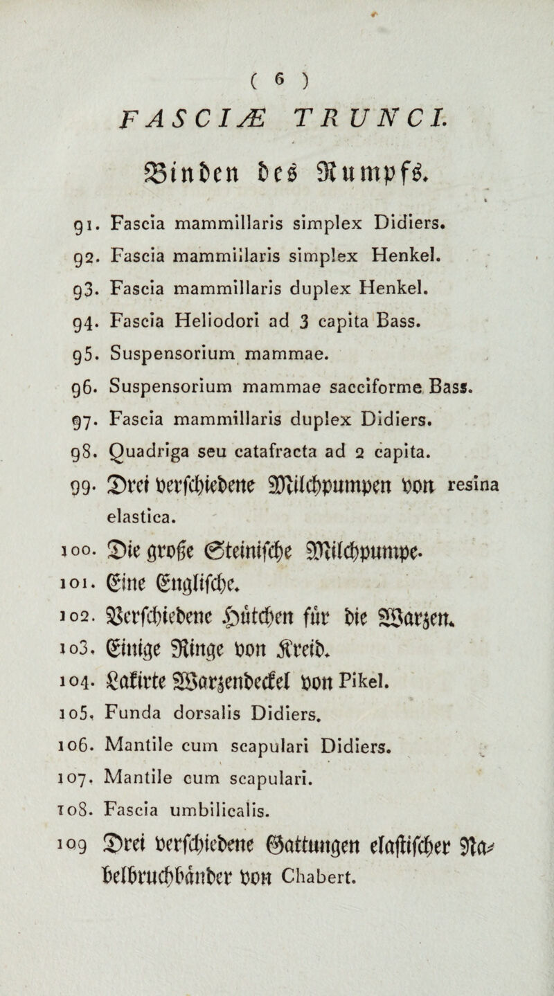 FASCIsE T RUN CI. Sinfcen fce£ Kumpfe * % 91. Fascia mammillaris simplex Didiers* 92. Fascia mammillaris simplex Henkel. 93. Fascia mammillaris duplex Henkel. 94. Fascia Heliodori ad 3 capita Bass. g5. Suspensorium mammae. 96. Suspensorium mammae sacciforme Bass. 97. Fascia mammillaris duplex Didiers. 98. Quadriga seu catafracta ad 2 capita. 99- IDrei oerfcpiePette 9Jlücpptmtpen Port resina elastica. joo. 3)ie große (gteinifcpe Sfttlcppumpe- 101. eine ettgfifcpe. 102. 33eefd)iebette £uitd)en für Pie SSarjert. to3. einige SÄinge pon ÄreiP. 104- Safirte SSorjenPeefel pon Pikei. 105. Funda dorsalis Didiers. 106. Mantile cum scapulari Didiers. » • 107. Mantile cum scapulari. 108. Fascia umbilicalis. 109 £)rei Perfd)iePene Gattungen elafiifcper MPrudtPänPer Port Chabert.