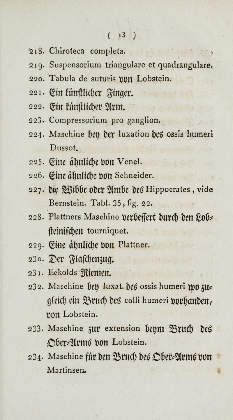 '218. Chiroteca completa. *n 219. Suspensorium trianguläre et quadrangulare. 220. Tabula de suturis Lobstein. 221. ein fimlHiCi)«’ ginget', 222. et» tüufiiidH’i' 3lfm. 223. Compressorium pro ganglion. 224. Maschine fcet) ^ luxation ossis humeri Dussot. 225. eilte (tl)ltlid)e hOtt Venel. 226. eilte öftttliclje hOtt Schneider. 227. t>ie Söit'te eher 3(m&e he$ Hippocrates, vide Bernstein. Tabl. 35,fig. 22. 228. Plattners Maschine hethcljeft ttlfCl) teil licinifdiett tourniquet. 229. eilte dljttlicfie hott Flattner. 230. ©er gfafc&enjug. 231. Eckoids Kiemen. 232. Maschine ftet) luxat. het> ossis humeri JOOJU* gleich eilt Seuef) i)C5 colli humeri hOffjCtlthett/ 001t Lobstein. 233. Maschine Jttf extension 5et)!tt ^Bftt^) t»eS £)bef4lftt1$ hott Lobstein. 234- Maschine f«f fceit 33fUCf) fce$ C^’f^fltlh hOtt Martinseru