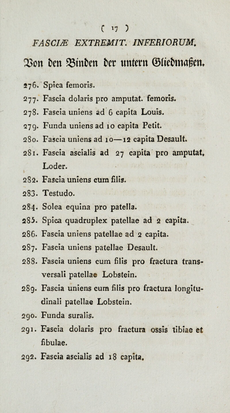 C '7 ) FASCim EXTREMIT. JNFEBIORUM. 23cm Den 23tnDen Der trntern ©IteDmajsen, 276. Spica femoris. 277. Fascia dolaris pro amputat. femoris, 278. Fascia uniens ad 6 capita Louis. 27g. Funda uniens ad 10 capita Petit. 280. Fascia uniens ad 10—12 capita Desault. 281. Fascia ascialis ad 27 capita pro amputat* Loder. 282. Fascia uniens cumfilis. 283. Testudo. 284. Solea equina pro patella. 285. Spica quadruplex patellae ad 2 capita. 286. Fascia uniens patellae ad 2 capita. 287. Fascia uniens patellae Desault. 288. Fascia uniens cum filis pro fraclura trans- versali patellae Lobstein. 289. Fascia uniens cum filis pro fractura longitu- dinaJi patellae Lobstein. 290. Funda suralis. 291. Fascia dolaris pro fractura ossis tibiae et fibulae. 292. Fascia ascialis ad 18 capita.