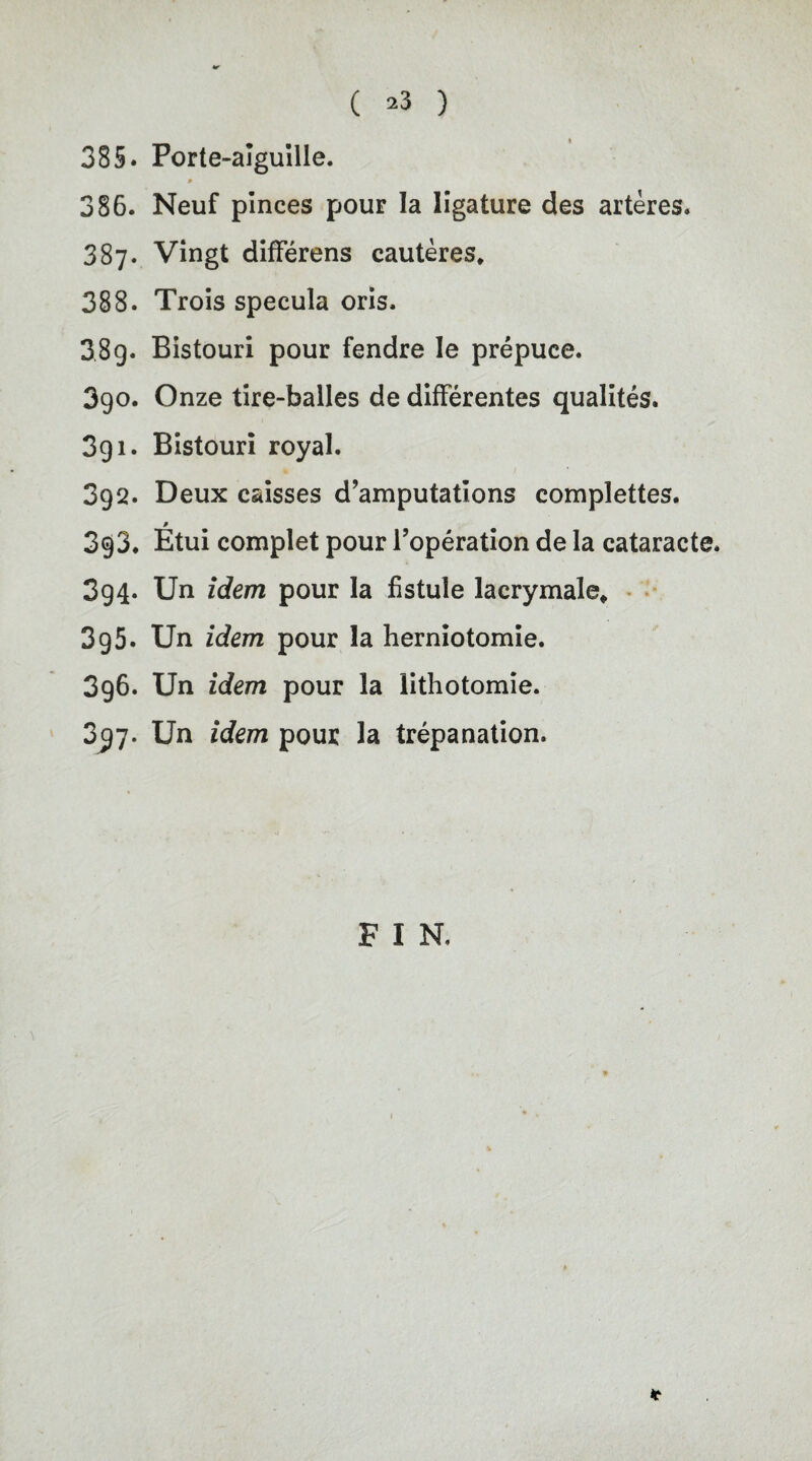 ( >3 ) 385. Porte-alguille. * 386. Neuf pinces pour la ligature des arteres. 387. Vingt differens cauteres. 388. Trois specula oris. 38g- Bistouri pour fendre le prepuce. 3go. Onze tire-balles de differentes qualites. 3g 1. Bistouri royal. 3gQ. Deux caisses d’amputations complettes. ß 3g3. Etui complet pour l’operation de la cataracte. 3g4- Un idem pour la fistule lacrymale, 3g5- Un idem pour la herniotomie. 3g6. Un idem pour la lithotomie. 3^7. Un idem pour la trepanation. F I N, *