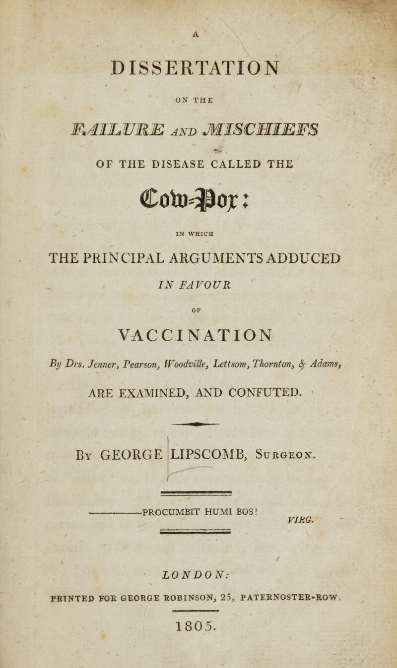 A DISSERTATION * * .1 ,v4’ ON THE FAILURE and MISCHIEFS OF THE DISEASE CALLED THE Coto-Jlojt:: IN WHICH THE PRINCIPAL ARGUMENTS ADDUCED IN FAVOUR OF VACCINATION By Drs. Tenner, Pearson, IVoodville, Lettsom, Thornton, Sr Adamss ARE EXAMINED, AND CONFUTED. By GEORGE LIPSCOMB, Surgeon, K -PROCUMBIT HUMI EOS VIRG, \ LONDON: PRINTED FOR GEORGE ROBINSON, 25, PATERNOSTER-ROW, 1805.